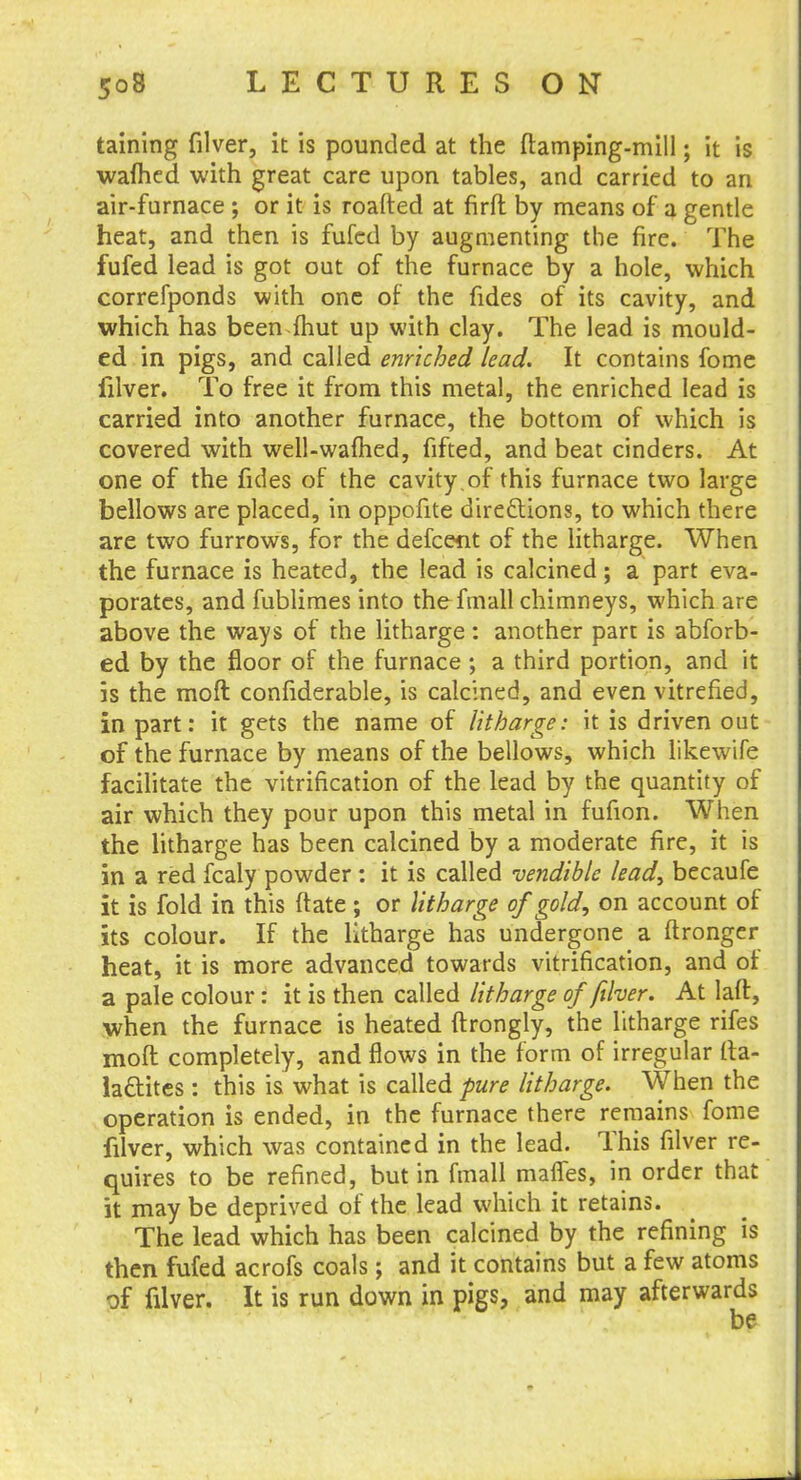 taining filver, it is pounded at the ftamping-mill; it is wafhed with great care upon tables, and carried to an air-furnace ; or it is roafted at firft by means of a gentle heat, and then is fufed by augmenting the fire. The fufed lead is got out of the furnace by a hole, which correfponds with one of the fides of its cavity, and which has been (hut up with clay. The lead is mould- ed in pigs, and called enriched lead. It contains fome filver. To free it from this metal, the enriched lead is carried into another furnace, the bottom of which is covered with well-warned, fifted, and beat cinders. At one of the fides of the cavity .of this furnace two large bellows are placed, in oppofite directions, to which there are two furrows, for the defcent of the litharge. When the furnace is heated, the lead is calcined; a part eva- porates, and fublimes into the fmall chimneys, which are above the ways of the litharge: another part is abforb- ed by the floor of the furnace; a third portion, and it is the moft confiderable, is calcined, and even vitrefied, in part: it gets the name of litharge: it is driven out of the furnace by means of the bellows, which likewife facilitate the vitrification of the lead by the quantity of air which they pour upon this metal in fufion. When the litharge has been calcined by a moderate fire, it is in a red fcaly powder : it is called vendible lead, becaufe it is fold in this ftate; or litharge of gold, on account of its colour. If the litharge has undergone a ftronger heat, it is more advanced towards vitrification, and of a pale colour: it is then called litharge of filver. At laft, when the furnace is heated ftrongly, the litharge rifes moft completely, and flows in the form of irregular (ta- la&ites : this is what is called pure litharge. When the operation is ended, in the furnace there remains fome filver, which was contained in the lead. This filver re- quires to be refined, but in fmall mafles, in order that it may be deprived of the lead which it retains. The lead which has been calcined by the refining is then fufed acrofs coals; and it contains but a few atoms of filver. It is run down in pigs, and may afterwards be