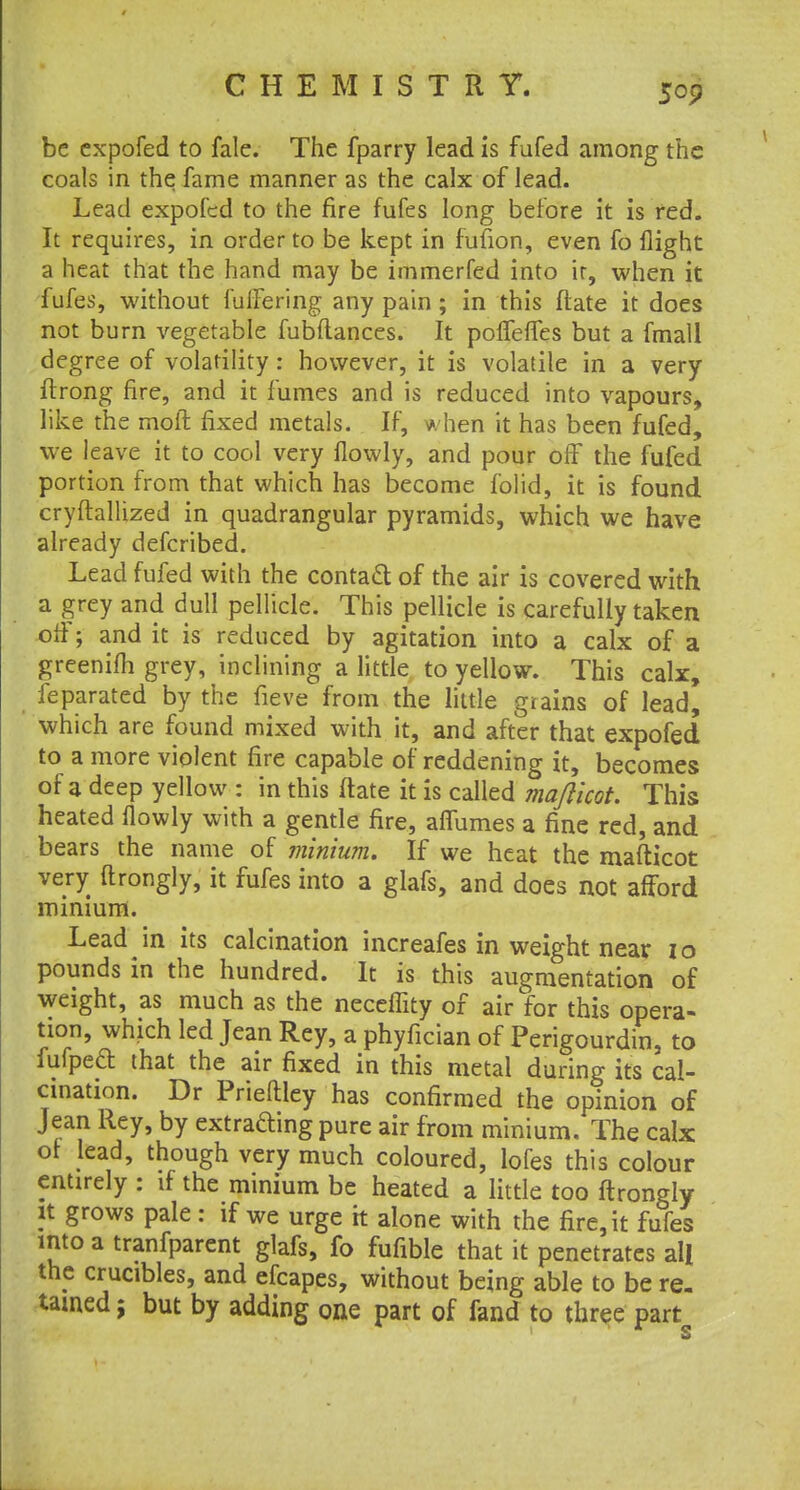 be expofed to fale. The fparry lead is fufed among the coals in the fame manner as the calx of lead. Lead expofed to the fire fufes long before it is red. It requires, in order to be kept in fufion, even fo flight a heat that the hand may be immerfed into ir, when it fufes, without fullering any pain; in this flate it does not burn vegetable fubltances. It poffeffes but a fmall degree of volatility: however, it is volatile in a very ftrong fire, and it fumes and is reduced into vapours, like the moft fixed metals. If, when it has been fufed, we leave it to cool very flowly, and pour ofF the fufed portion from that which has become folid, it is found cryftallized in quadrangular pyramids, which we have already defcribed. Lead fufed with the contact of the air is covered with a grey and dull pellicle. This pellicle is carefully taken oil'; and it is reduced by agitation into a calx of a greenifh grey, inclining a little to yellow. This calx, feparated by the fieve from the little giains of lead, which are found mixed with it, and after that expofed to a more violent fire capable of reddening it, becomes of a deep yellow : in this ftate it is called majlicot. This heated flowly with a gentle fire, affumes a fine red, and bears the name of minium. If we heat the mafticot very ftrongly, it fufes into a glafs, and does not afford minium. Lead in its calcination increafes in weight near I o pounds in the hundred. It is this augmentation of weight, as much as the neceffity of air for this opera- tion, which led Jean Rey, a phyfician of Perigourdin, to fufpeft that the air fixed in this metal during its cal- cination. Dr Prieftley has confirmed the opinion of Jean Rey, by extrafting pure air from minium. The calx: of lead, though very much coloured, lofes this colour entirely : if the minium be heated a little too ftrongly It grows pale: if we urge it alone with the fire, it fufes into a tranfparent glafs, fo fufible that it penetrates all the crucibles, and efcapes, without being able to be re- tamed ; but by adding one part of fand to three part