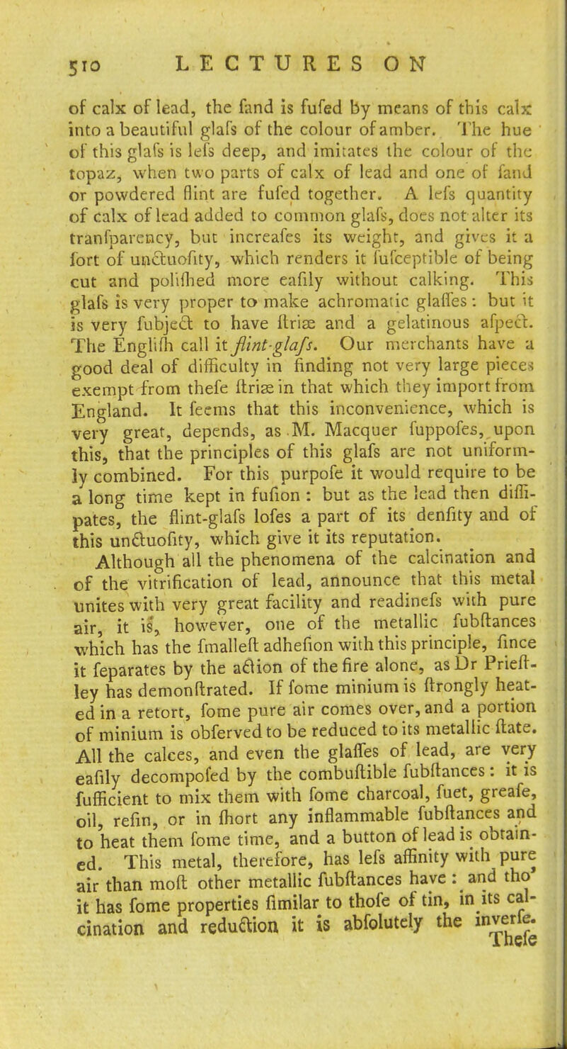 of calx of lead, the fand is fufed by means of this cab: into a beautiful glafs of the colour of amber. The hue of this glafs is lefs deep, and imitates the colour of the topaz, when two parts of calx of lead and one of fand or powdered flint are fufed together. A lefs quantity of calx of lead added to common glafs, does not alter its tranfparency, but increafes its weight, and gives it a fort of unctuofity, which renders it lufceptible of being cut and poliihed more eafily without calking. This glafs is very proper to make achromatic glaffes : but it is very fubject to have ftrise and a gelatinous afpect. The Englim call it fl'int-glafs. Our merchants have a good deal of difficulty in finding not very large pieces exempt from thefe ftrise in that which they import from England. It feems that this inconvenience, which is very great, depends, as .M. Macquer fuppofes, upon this, that the principles of this glafs are not uniform- ly combined. For this purpofe it would require to be a long time kept in fufion : but as the lead then difli- pates, the flint-glafs lofes a part of its denfity and of this uncluofity, which give it its reputation. Although all the phenomena of the calcination and of the vitrification of lead, announce that this metal unites with very great facility and readinefs with pure air, it is, however, one of the metallic fubftances which has the fmalleft adheflon with this principle, fince it feparates by the atfion of the fire alone, asDr Prieft- ley has demonftrated. If fome minium is ftrongly heat- ed in a retort, fome pure air comes over, and a portion of minium is obfervedto be reduced to its metallic date. All the calces, and even the glaffes of lead, are very eafily decompofed by the combuftible fubftances: it is fufficient to mix them with fome charcoal, fuet, greafe, oil, refin, or in fhort any inflammable fubftances and to heat them fome time, and a button of lead is obtain- ed. This metal, therefore, has lefs affinity with pure air than moft other metallic fubftances have : and the- it has fome properties fimilar to thofe of tin, in its cal- cination and redudion it is abfolutely the inverie.