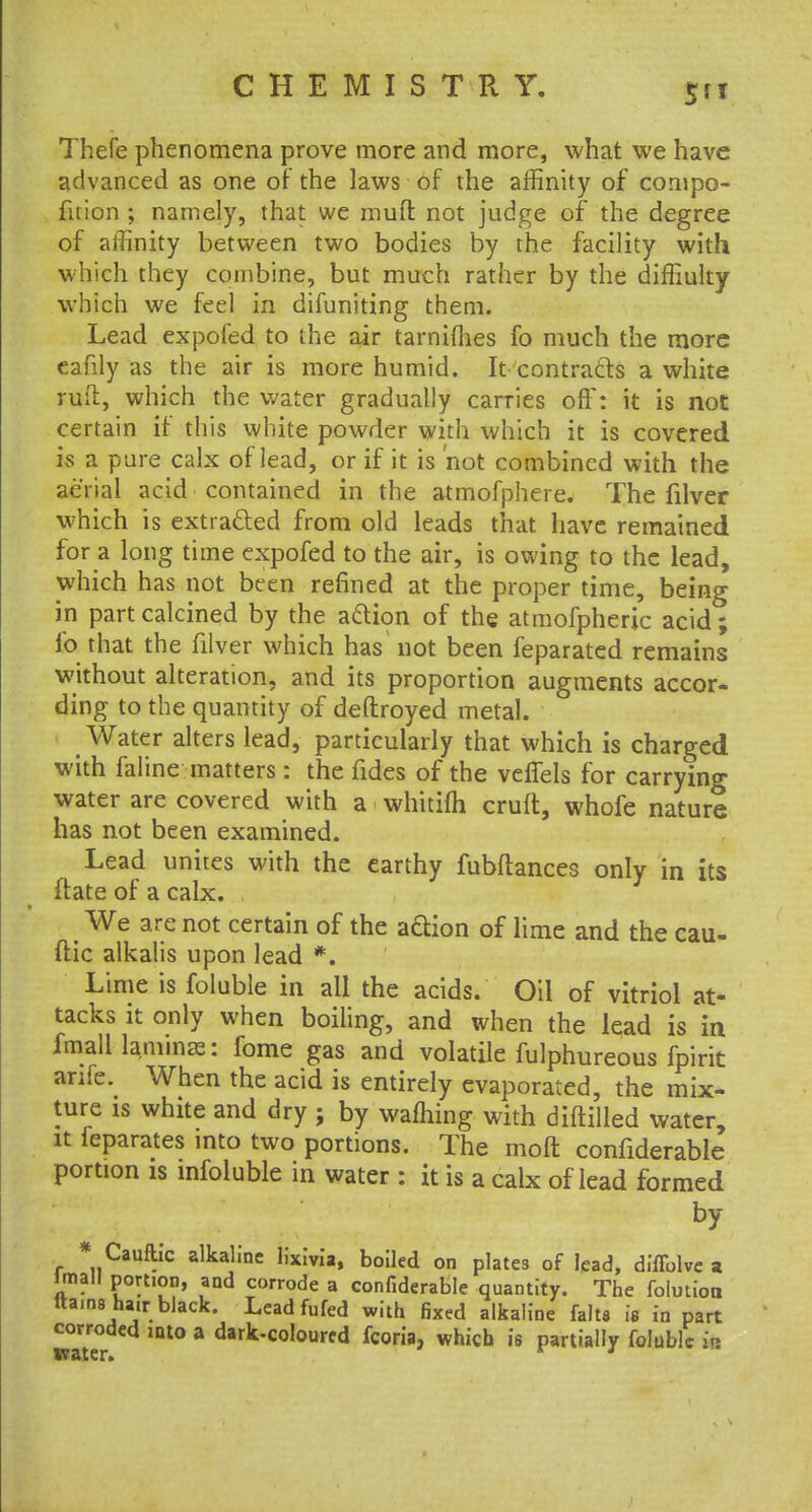 Thefe phenomena prove more and more, what we have advanced as one of the laws of the affinity of compo- fnion ; namely, that we mud not judge of the degree of affinity between two bodies by the facility with which they combine, but much rather by the diffiulty which we feel in difuniting them. Lead expofed to the air tarnimes fo much the more eafily as the air is more humid. It- contracts a white rud, which the water gradually carries off: it is not certain if this white powder with which it is covered is a pure calx of lead, or if it is not combined with the aerial acid contained in the atmofphere. The filver which is extracted from old leads that have remained for a long time expofed to the air, is owing to the lead, which has not been refined at the proper time, being in part calcined by the action of the atmofpheric acid ; fo that the filver which has not been feparated remains without alteration, and its proportion augments accor- ding to the quantity of deftroyed metal. Water alters lead, particularly that which is charged with faline matters : the fides of the veflels for carrying water are covered with a whitifh cruft, whofe nature has not been examined. Lead unites with the earthy fubftances only in its ftate of a calx. We are not certain of the aftion of lime and the cau- ftic alkalis upon lead *. Lime is foluble in all the acids. Oil of vitriol at- tacks it only when boiling, and when the lead is in fmall laminae: fome gas and volatile fulphureous fpirit anfe. When the acid is entirely evaporated, the mix- ture is white and dry ; by warning with diftilled water, it feparates into two portions. The molt confiderable portion is infoluble in water : it is a calx of lead formed by * Cauftic alkaline lixivia, boiled on plates of lead, diffolve a lmall portion, and corrode a confiderable quantity. The folmion ttains hair black. Lead fufed with fixed alkaline falta is in part corroded into a dark-coloured fcoria, which is partially foluble in water. * *