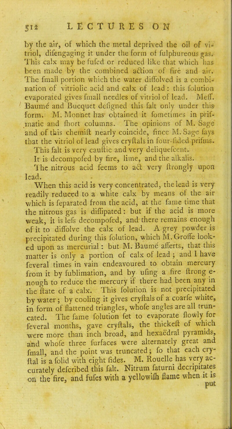 by the air, of which the metal deprived the oil of VI' triol, difengaging it under the form of fulphureous gas. This calx may be fufed or reduced like that which has been made by the combined action of fire and air. The fmall portion which the water diflblved is a combi- nation of vitriolic acid and calx of lead : this folution evaporated gives fmall needles of vitriol of lead. Me If. Baume and Bucquet defigned this fait only under this form. M. Monnet has obtained it fometimes in prif- matic and fhort columns. The opinions of M. Sage and of this chemift nearly coincide, fince M. Sage fays that the vitriol of lead gives cryftalsin four-iided prifms. This fait is very cauftic and very deliquefeent. It is decompofed by fire, lime, and the alkalis. The nitrous acid feems to aft very ftrongly upon lead. When this acid is very concentrated, the lead is very readily reduced to a white calx by means of the air which is feparated from the acid, at the fame time that the nitrous gas is diffipated: but if the acid is more weak, it is lefs decompofed, and there remains enough of it to difTolve the calx of lead. A grey powder is precipitated during this folution, which M.Groife look- ed upon as mercurial: but M. Baume afferts, that this matter is only a portion of calx of lead ; and 1 have feveral times in vain endeavoured to obtain mercury from it by fublimation, and by ufing a fire ftrong e- nough to reduce the mercury if there had been any in the ftate of a calx. This folution is not precipitated by water; by cooling it gives cryftals of a coarfe white, in form of flattened triangles, whofe angles are all trun- cated. The fame folution fet to evaporate flowly for feveral months, gave cryftals, the thickeft of which were more than inch broad, and hexaedral pyramids, and whofe three furfaces were alternately great and fmall, and the point was truncated; fo that each cry- ftal is a folid with eight fides. M. Rouelle has very ac- curately defcribed this fait. Nitrum faturni decapitates on the fire, and fufes with a yellowifh flame when it is