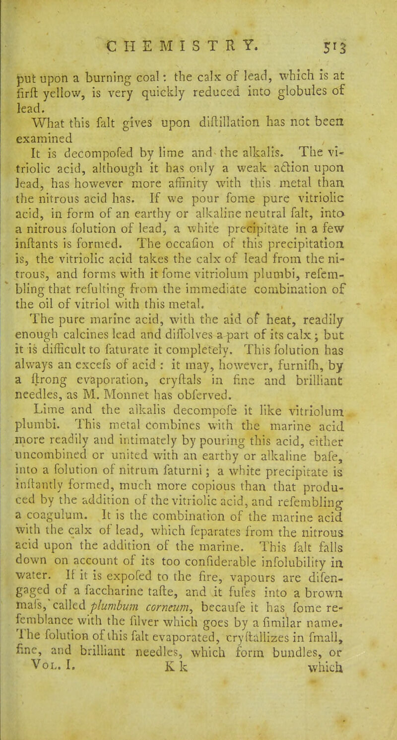 put upon a burning coal: the calx of lead, which is at firft yellow, is very quickly reduced into globules of lead. What this fait gives upon diftillation has not been examined It is decompofed by lime and the alkalis. The vi- triolic acid, although it has only a weak aclion upon lead, has however more affinity with this metal than the nitrous acid has. If we pour fome pure vitriolic acid, in form of an earthy or alkaline neutral fait, into a nitrous folution of lead, a white precipitate in a few inftants is formed. The occafion of this precipitation is, the vitriolic acid takes the calx of lead from the ni- trous, and forms with it fome vitriolum plumbi, refem- bling that refulting from the immediate combination of the oil of vitriol with this metal. The pure marine acid, with the aid of heat, readily enough calcines lead and diffolves a part of its calx ; but it is difficult to faturate it completely. This folution has always an excefs of acid : it may, however, furnifh, by a flrong evaporation, cryftals in fine and brilliant needles, as M. Monnet has obferved. Lime and the alkalis decompofe it like vitriolum plumbi. This metal combines with the marine acid more readily and intimately by pouring this acid, either uncombined or united with an earthy or alkaline bafe, into a folution of nitrum faturni; a white precipitate is inftantly formed, much more copious than that produ- ced by the addition of the vitriolic acid, and refembling a coagulum. It is the combination of the marine acid with the calx of lead, which feparates from the nitrous acid upon the addition of the marine. This fait falls down on account of its too confiderable infolubility in water. If it is expofed to the fire, vapours are difen- gaged of a faccharine tafte, and it fufes into a brown mafs, called plumbum corneum, becaufe it hasi fome re- femblance with the filver which goes by a fimilar name. The folution of this fait evaporated, cryftallizes in fmatl, fine, and brilliant needles, which form bundles, or
