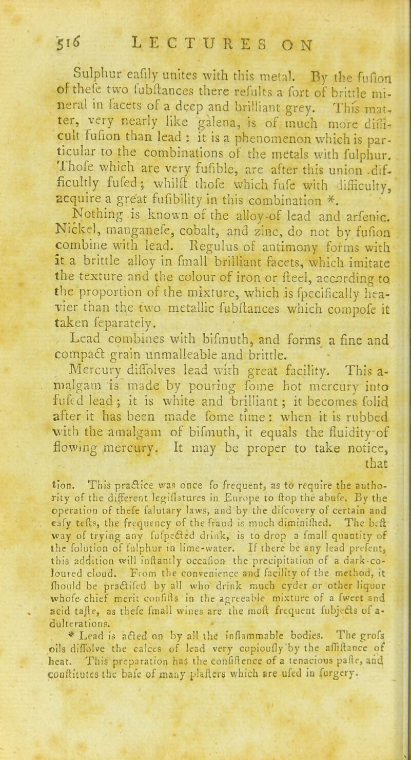 Sulphur eafily unites with this metal. By the fufion of thefe two fubftances there refults a fort of brittle mi- neral in facets of a deep and brilliant grey. This mat, ter, very nearly like galena, is of much more diiTi- cult fufion than lead : it is a phenomenon which is par- ticular to the combinations of the metals with fulphur. Thofe which are very fufible, are after this union -dif- ficultly fufed; whilft thofe which fufe with difficulty, acquire a great fufibility in this combination *. Nothing is known of the alloy-of lead and arfenic. Nickel, manganefe, cobalt, and zinc, do not by fufion combine with lead. Regulus of antimony forms with it a brittle alloy in fmall brilliant facets, which imitate the texture and the colour of iron or fteel, according to the proportion of the mixture, which is fpecifically hea- vier than the two metallic fubitances which compofe it taken feparately. Lead combines with bifmuth, and forms a fine and compact grain unmalleable and brittle. Mercury difTolves lead with great facility. This a- malgam is made by pouring fome hot mercury into fufed lead; it is white and brilliant; it becomes folid after it has been made fome tnne: when it is rubbed with the amalgam of bifmuth, it equals the fluidityof flowing mercury. It may be proper to take notice, that Hon. This practice was once fo frequent, as to require the autho- rity of the different legifiatures in JEtirope to ftop the abufe. By the operation of thefe falutary taws, and by the difcovery of certain and eafy tefts, the frequency of the fraud is much diminiihed. The bcft way of trying any fufpedred diink, is to drop a fmall quantity of the folution of fulphur in lime-water. If there be any lead prefent, this addition will inftantly occafion the precipitation of a dark-co- loured cloud. From the convenience and facility of the method, it flionld be praflifed by all who1 drink much cyder or other liquor whofe-chief merit confills in the agreeable mixture of a fweet and acid tafte, as thefe fmall wines are the moft frequent fubjc&s of a- dulterations. * Lead is acled on by all the inflammable bodies. The grofs oils diffolve the calces of lead very copioufly'by the affiitance of heat. This preparation has the confidence of a tenacious parte, arid confh'tutcs the bale of many pUfters which are ufed in furgery.