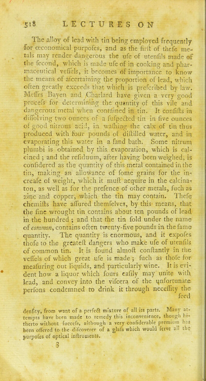 The alloy of lead with tin being employed frequently for ceconomical purpofes, and as the fir ft of thtfe me- tals may render dangerous the ufe of utenfils made of the fecond, Mitch is made ufe of in cooking and phar- maceutical vefi'ds, it becomes of importance to know the means of ascertaining the proportion of lead, which often greatly exceeds that which is prefcribed by law. Meffrs Bayen and ,Charlard have given a very good procefs for determining the quantity of this vile and dangerous metal when contained in tin. It confifts in diffolving two ounces of a fufpe£ted tin in five ounces of good nitrous acid, in warning the calx of tin thus produced with four pounds of diftilled water, and in evaporating this water in a fand bath. Some nitrum plumbi is obtained by this evaporation, which is cal- cined ; and the refiduum, after having been weighed, is confidered as the quantity of this metal contained in the tin, making an allowance of fome grains for the in-! creafe of weight, which it rauft acquire in the calcina- ton, as well as for the prefence of other metals, fuch as zinc and copper, which the tin may contain. Thefe chemifts have affured themfelves, by this means, that the fine wrought tin contains about ten pounds of lead in the hundred ; and that the tin fold under the name of common, contains often twenty-five pounds in the fame quantity. The quantity is enormous, and it expofes thofe to the grcateft dangers who make ufe of utenfils of common tin. It is found almoft conftantly in the vefiels of which great ufe is made j fuch as thofe for meafuring out liquids, and particularly wine. It is evi- dent how a liquor which fours eafily may unite with lead, and convey into the vifcera of the unfortunate perfons condemned to drink it through neceffity the feed denfity, from want of a perfeft mixture of all its parts. Many at- tempts have been made to remedy this inconvenience, though hi- therto without fuccefe, although a very confiderable premium has been offered to the difcoverer of a glafs which would ferve all the purpofes of optical inftrupients.