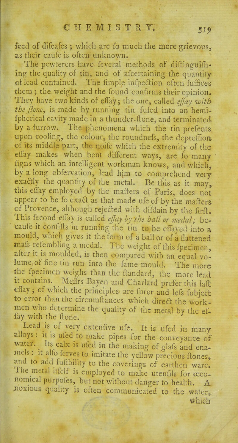 feed of difeafes ; which are fo much the more grievous., as their caufe is often unknown. The pewterers have feveral methods of diftinguifh- ing the quality of tin, and of afcertaining the quantity of lead contained. The fimple infpecHon often fuffices them ; the weight and the found confirms their opinion. They have two kinds of effay; the one, called effay with the fione, is made by running tin fufed into an hemi- fpherical cavity made in a thunder-ftone, and terminated by a furrow. The phenomena which the tin prefents upon cooling, the colour, the roundnefs, the depreflion of its middle part, the noife which the extremity of the effay makes when bent different ways, are fo many figns which an intelligent workman knows, and which, by a long obfervation, lead him to comprehend very exactly the quantity of the metal. Be this as it may, this effay employed by the matters of Paris, does not appear to be fo exact as that made ufe of by the matters of Provence, although rejected with difdain by the firft. This fecond effay is called effay by the ball or medal; be- caufe it confifts in running the tin to be effaved into a mould, which gives it the form of a ball or of a flattened mafs refembling a medal. The weight of this fpecimen, after it is moulded, is then compared with an equal vo- lume of fine tin run into the fame mould. The more the fpecimen weighs than the ftandard, the more lead it contains. Meffrs Bayen and Charlard prefer this laft effay j of which the principles^ are furer and lefs fubjeft to error than the circumttances which direcl the work- men who determine the quality of the metal by the ef- fay with the ftone. Lead is of very extenfive ufe. It is ufed in many alloys: it is ufed to make pipes for the conveyance of water. Its calx is ufed in the making of glafs and ena- mels: it alfo ferves to imitate the yellow precious ftones, and to addTufiblltty to the coverings of earthen ware. 1 he metal itfdf is employed to make utcnfils for ceco- nomical purpoles, but not without danger to health. A jioxious quality is often communicated to the water, which