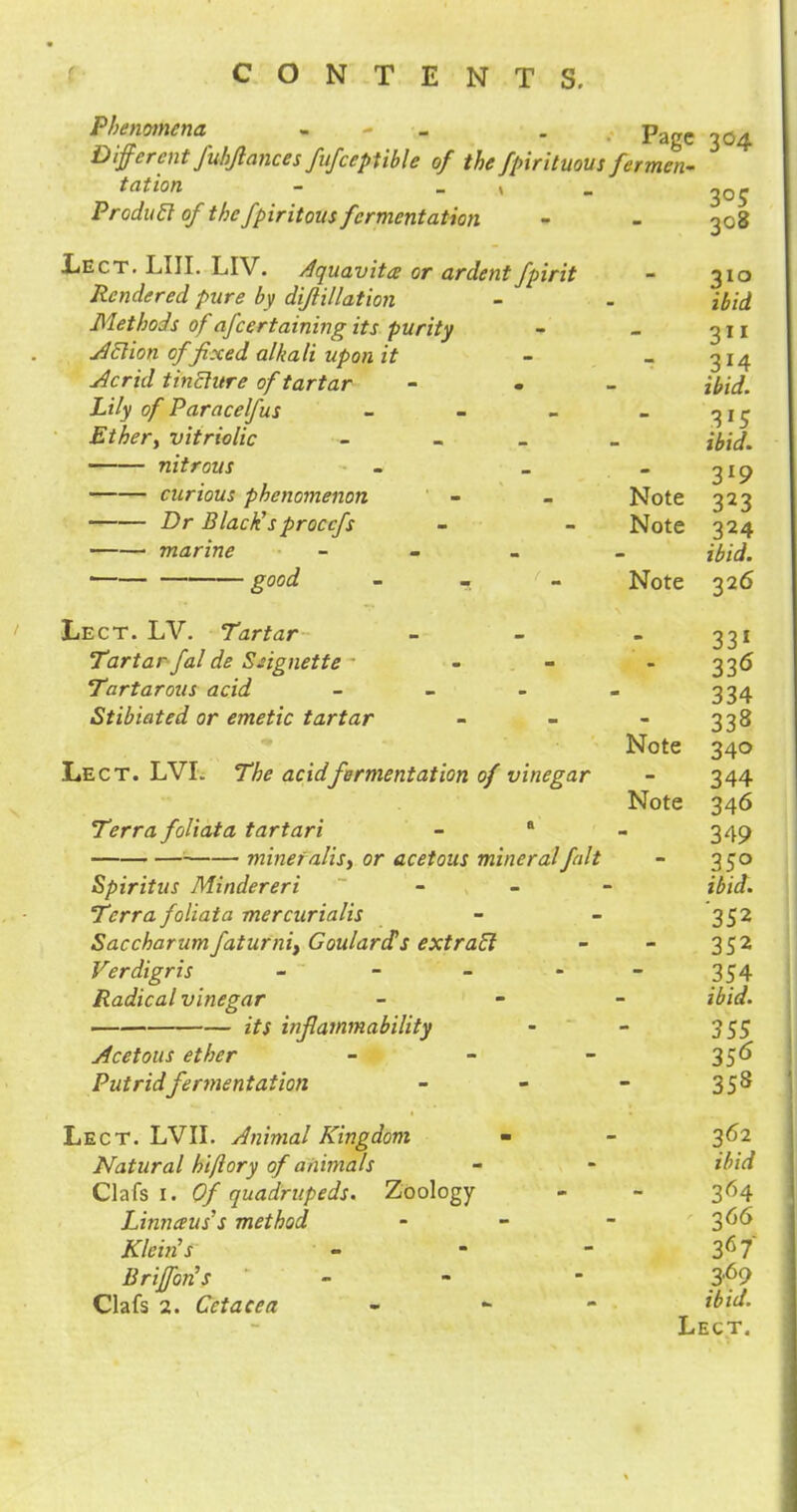 Phenomena - - . page ^ Different Juhjlances fufceptible of the fpirituous fermen- tation - _ _ j Produil of the fpiritous fermentation - - 308 Lect. LIII. LIV. Aquavita or ardent fpirit - 310 Rendered pure by dijiillation - - ibid Methods of afcertaining its purity - - 311 Atlion of 'fixed alkali upon it - - 314 Acrid tinblure of tartar - - ibid. Lily of Paracelfus - - - - 315 Ethery vitriolic - ibid. nitrous - _  3l9 curious phenomenon - - Note 323 Dr Black'sproccfs - - Note 324 marine - ibid. good - Note 326 Lect. LV. Tartar - - - 331 Tartar falde Ssignette - - - 336 Tartarous acid - - - - 334 Stibiated or emetic tartar - - - 338 Note 340 Lect. LVL The acid fermentation of vinegar - 344 Note 346 Terra foliata tartari - a - 349 '■ mineralis, or acetous mineral fait - 350 Spiritus Mindereri - ibid. Terra foliata mercurialis - - 352 Saccharumfaturnif Goulard's extratl - - 352 Verdigris - - - - - 354 Radical vinegar - ibid. its inflammability - - 355 Acetous ether - - - 356 Putrid fermentation - 358 Lect. LVII. Animal Kingdom - - 362 Natural hi/lory of animals - - ibid Oafs 1. Of quadrupeds. Zoology - - 364 Linnaus's method - - - $66 Klein's - - - 367 Briffon's - - - 369 Clafs 2. Cetacea - ibid. Lect.