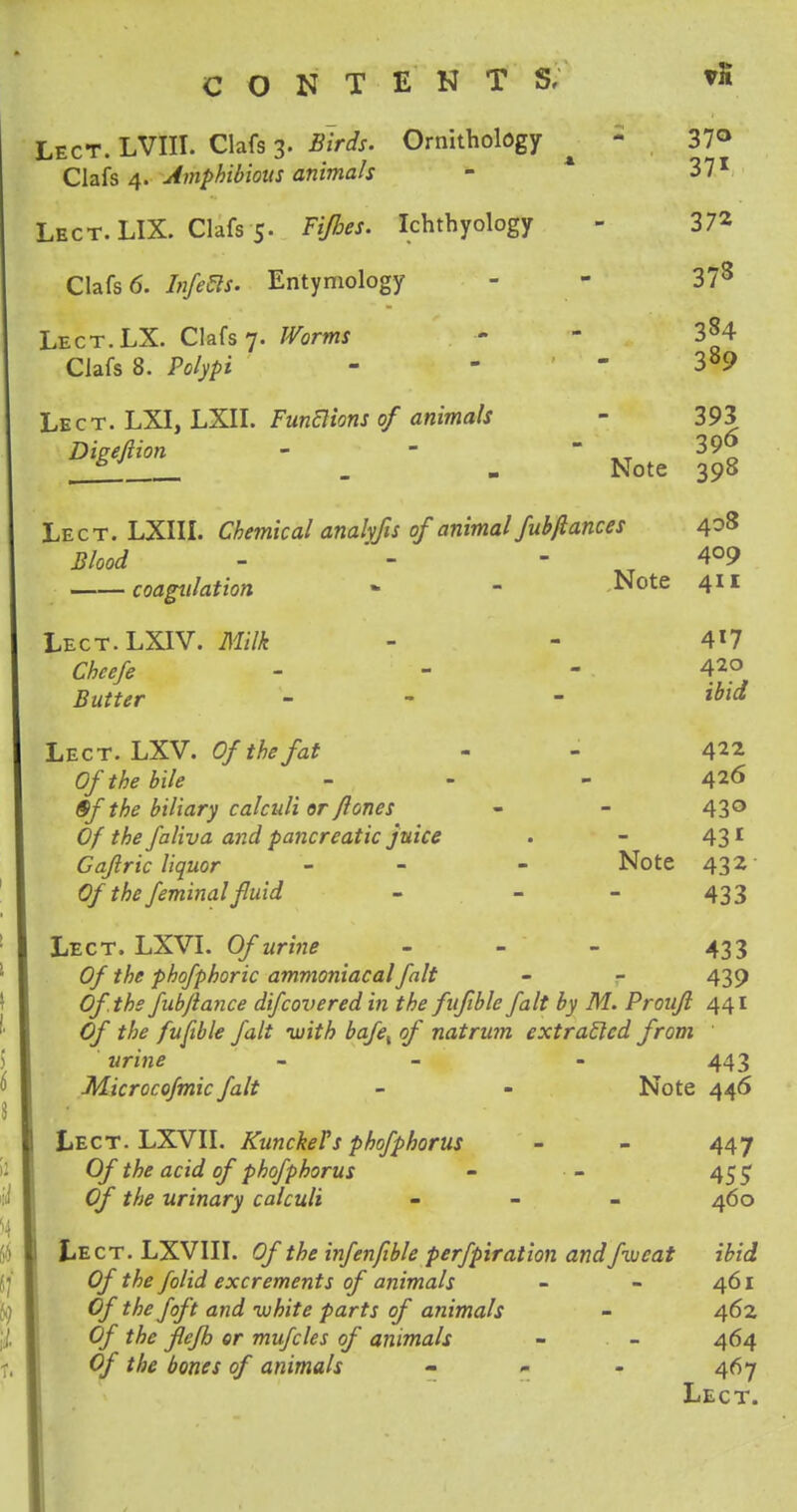 Lect. LVIII. Clafs 3. Birds. Ornithology - 37° Clafs 4. Amphibious animals - 371 Lect. LIX. Clafs 5. Fijhes. Ichthyology - 372 Clafs 6. Infers. Entymology - 37s Lect.LX. Clafs 7. Worms - - 3§4 Clafs 8. Polypi - - 389 Lect. LXI, LXII. Functions of animals - 393 Digeftion - -  xt 39o 6 _ - Note 398 Lect. LXIII. Chemical anahfis of animal fubfiances 408 Blood - 409 coagulation - - Note 411 Lect.LXIV. Milk - - 417 Cheefe - - - 42° Butter - - Lect. LXV. Of the fat - - 422 Of the bile - - - 426 §f the biliary calculi or ftones - - 43° Of the faliva and pancreatic juice . - 431 Gaftric liquor - - - Note 432 Of the feminal fluid - - - 433 Lect. LXVI. Of urine - 433 Of the phofphoric ammoniacal fait - - 439 Of.thsfubflance difcovered in the fuftble fait by M. Proujl 441 Of the fuftble fait with bafet of natrum extratlcd from ' urine - - - 443 Microcofmic fait - - Note 446 Lect. LXVII. Kunckel's phofphorus - - 447 Of the acid of phofphorus - ■ - 455 Of the urinary calculi - 460 Lect. LXVIII. Of the infenfible perfpiration and fweat ibid Of the folid excrements of animals - - 461 Of the foft and white parts of animals - 462 Of the flefh or mufcles of animals - - 464 Of the bones of animals - - - 467