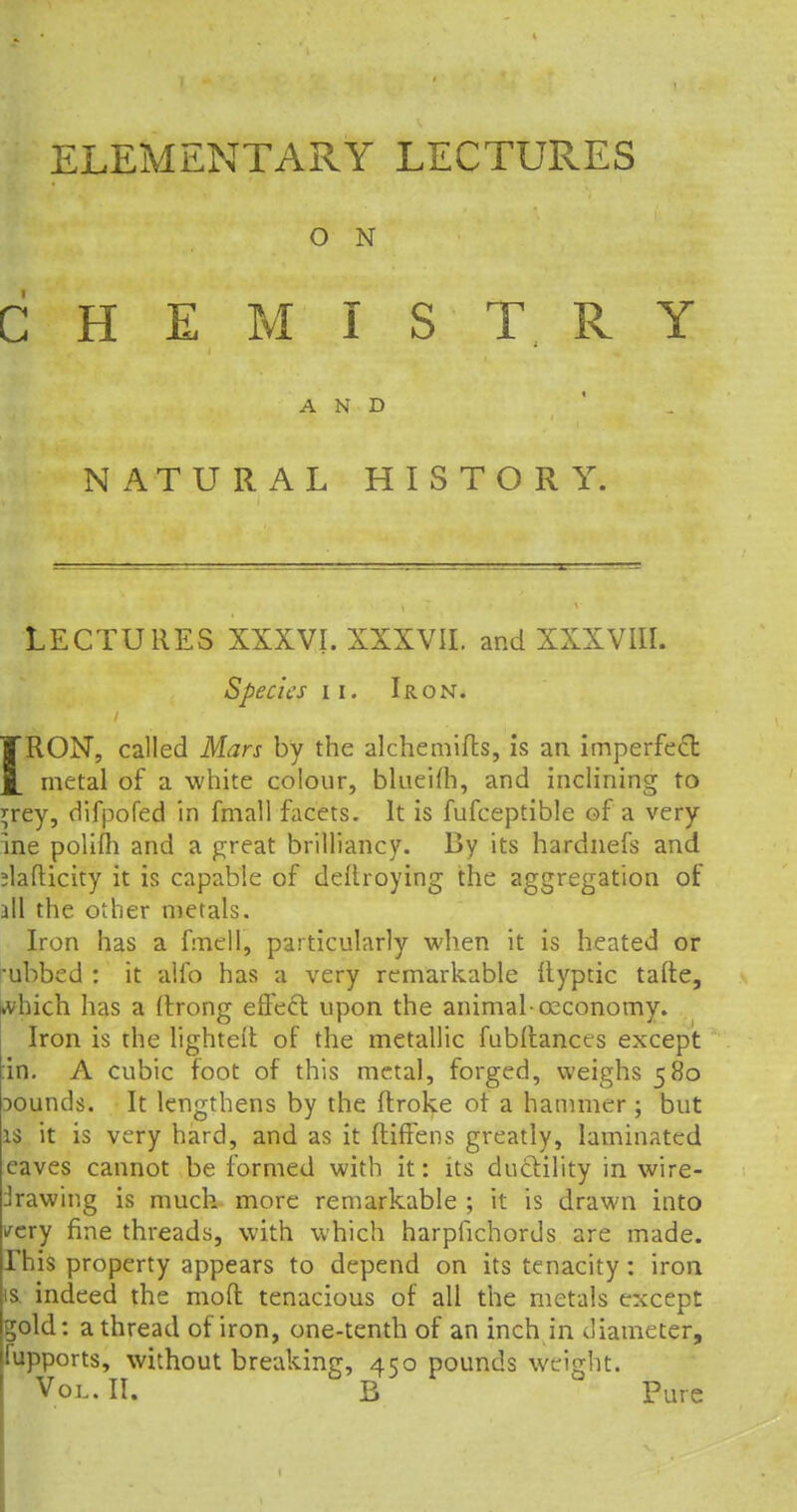 O N CHEMISTRY AND ■_ NATURAL HISTORY. LECTURES XXXVI. XXXVII. and XXXVIII. Species ii. Iron. IRON, called Mars by the alchemifts, is an imperfect metal of a white colour, blueifh, and inclining to *rey, difpofed in fmall facets. It is fufceptible of a very ine polifh and a great brilliancy. By its hardnefs and jlafticity it is capable of deftroyfhg the aggregation of all the other metals. Iron has a fmell, particularly when it is heated or ■ubbed : it alio has a very remarkable llyptic tafte, ivhich has a (trong effect upon the animal-ccconomy. Iron is the lighteit of the metallic fubftances except :in. A cubic foot of this metal, forged, weighs 580 Dounds. It lengthens by the ftroke ot a hammer; but is it is very hard, and as it ftiffens greatly, laminated eaves cannot be formed with it: its ductility in wire- drawing is much more remarkable ; it is drawn into ✓cry fine threads, with which harpfichords are made. This property appears to depend on its tenacity : iron is. indeed the mod tenacious of all the metals except gold: a thread of iron, one-tenth of an inch in diameter, fupports, without breaking, 450 pounds weight.