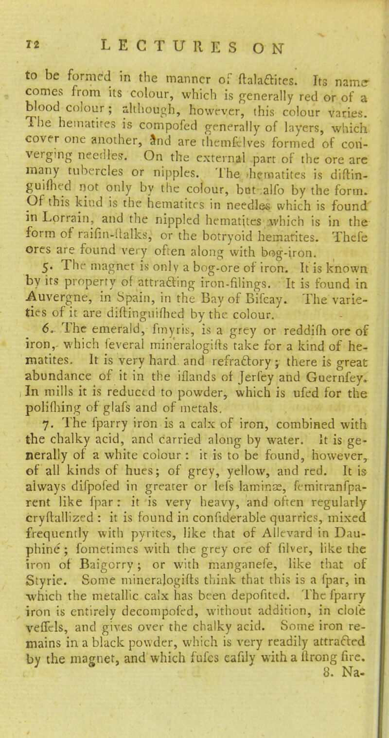 to be formed in the manner of flalaftites. Its name- comes from its colour, which is generally red or of a blood colour ; although, however, this colour varies. The hematires is compofed generally of layers, which cover one another, and are themfdves formed of con- verging needles. On the external part of the ore are many tubercles or nipples. The hematites is diftin- guifhed not only by the colour, bat alfo by the form. Of this kind is the hematites in needles which is found m Lorrain, and the nippled hematites which is in the form of raifin-italks, or the botryoid hematites. Thefe ores are found very often along with bog-iron. 5. The magnet is only a bog-ore of iron. It is known by its property of attracting iron-filings. It is found in Auvergne, in Spain, in the Bay of Bifcay. The varie- ties of it are diftinguifhed by the. colour. 6. The emerald, frnyris, is a grey or reddifh ore of iron, which leveral mineralogies take for a kind of he- matites. It is very hard and refra&ory ; there is great abundance of it in the iflands of Jerfey and Guernfey. In mills it is reduced to powder, which is ufed for the polifhing of glafs and of metals. 7. The fparry iron is a calx of iron, combined with the chalky acid, and carried along by water, it is ge- nerally of a white colour : it is to be found, however, of all kinds of hues; of grey, yellow, and red. It is always difpofed in greater or lefs laminse, femitranfpa- rent like fpar : it is very heavy, and often regularly cryftallized : it is found in confiderable quarries, mixed frequently with pyrites, like that of Allevard in Dau- phine ; fometimes with the grey ore of filver, like the iron of Baigorry; or with manganefe, like that of Styrie. Some minerajogifts think that this is a fpar, in which the metallic calx has been depofited. The fparry iron is entirely decompofed, without addition, in dole velTcls, and gives over the chalky acid. Some iron re- mains in a black powder, which is very readily attracted by the magnet, and which fufes eafily with a (Irong fire. 8. Na-