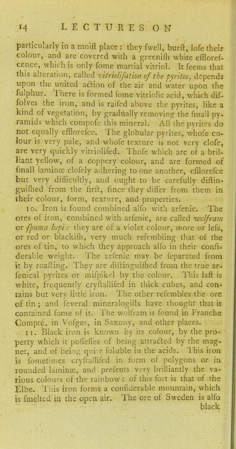 particularly in a moid place : they fwell, burft, lofe their colour, and are covered with a greenilh white effloref- cence, which is only fome martial vitriol. It feems that this alteration, called vitriolifation of the pyrites, depends upon the united a&ion of the air and water upon the fulphur. There is formed fome vitriolic acid, which dif- folves the iron, and is railed above the pyrites, like a kind of vegetation, by gradually removing the fmall py- ramids which compofe this mineral. All the pyrites do not equally efflorefce. The globular pyrites, whofe co- lour is very pale, and whofe texture is not very clofe, are very quickly vitriolifed. Thofe which are of a bril- liant yellow, of a coppery colour, and are formed of fmall laminae clofely adhering to one another, efflorefce but very difficultly, and ought to be carefully diftin- guifhed from the firft, fince they differ from them in their colour, form, texture, and properties. 10. Iron is found combined alfo with arfenic. The ores of iron, combined with arfenic, are called wolfram or [puma lup'i: they are of a violet colour, more or lei's, or red or blackifh, very much refembling that of the ores of tin, to which they approach alfo in their confi- derabie weight. The arfenic may be ieparated from it by roaPdng. They are diftinguifhed from the true ar- fenical pyrites or mifpikel by the colour. This laft is white, frequently cryftallifed in thick cubes, and con- tains but very little iron. The other refembles the ore of tin ; and feveral mineralogies have thought that it contained fame of it. The wolfram is found in Franche Compte, in Vofges, in Saxony, and other places. it. Black'iron is known by its colour, by the pro- perty which it potfefles of being attracted by the mag- net, and of being quire foluble in the acids. This iron is fometimes cryilalhTed in form of polygons or in rounded laminae, and prefents vc-ry brilliantly the va- rious colours of the rainbow: of this fort is that of the Elbe. This iron forms a confiderable mountain, which is fmeltcd in the open air. The ore of Sweden is alfo black