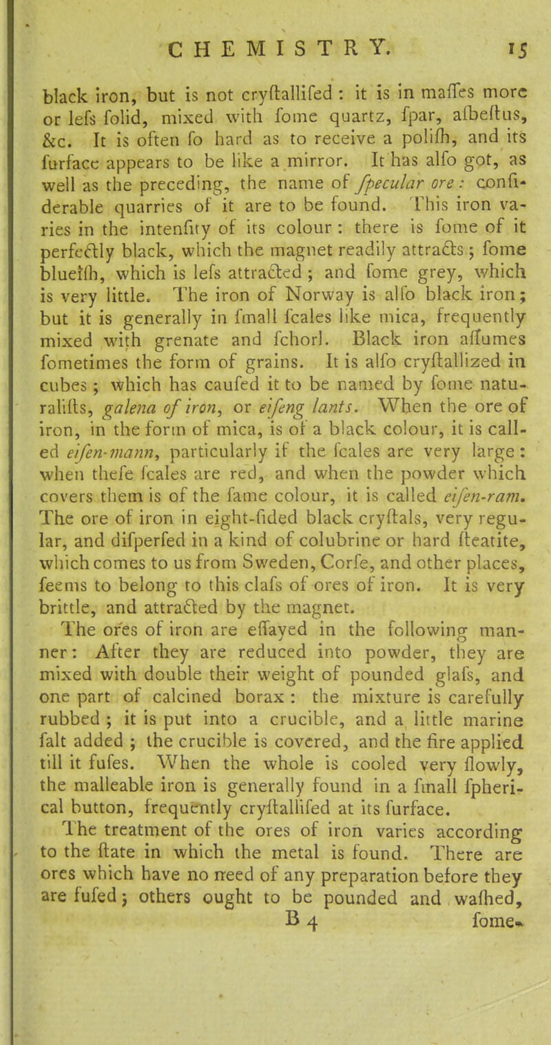 black iron, but is not cryftallifed : it is in maffes more or lefs folid, mixed with fome quartz, fpar, afbeftus, &c. It is often To hard as to receive a polifh, and its furface appears to be like a mirror. It has alfo got, as well as the preceding, the name of fpecular ore ; consi- derable quarries of it are to be found. This iron va- ries in the intenfity of its colour : there is fome of it perfectly black, which the magnet readily attracts; fome blueilh, which is lefs attracted ; and fome grey, which is very little. The iron of Norway is alfo black iron; but it is generally in fmall fcales like mica, frequently- mixed with grenate and fchorl. Black iron afTumes fometimes the form of grains. It is alfo cryftallized in cubes; which has caufed it to be named by fome natu- ralifts, galena of iron, or eifing lants. When the ore of iron, in the form of mica, is of a black colour, it is call- ed eifen-mann, particularly if the fcales are very large: when thefe fcales are red, and when the powder which covers them is of the fame colour, it is called cijen-ram. The ore of iron in eight-fided black cryftals, very regu- lar, and difperfed in a kind of colubrine or hard fteatite, which comes to us from Sweden, Corfe, and other places, feems to belong to this clafs of ores of iron. It is very brittle, and attracted by the magnet. The ores of iron are effayed in the following man- ner : After they are reduced into powder, they are mixed with double their weight of pounded glafs, and one part of calcined borax : the mixture is carefully rubbed ; it is put into a crucible, and a little marine fait added ; the crucible is covered, and the fire applied till it fufes. When the whole is cooled very flowly, the malleable iron is generally found in a fmall fpheri- cal button, frequently cryftallifed at its furface. The treatment of the ores of iron varies according to the ftate in which the metal is found. There are ores which have no need of any preparation before they are fufed j others ought to be pounded and warned, B 4 fome*
