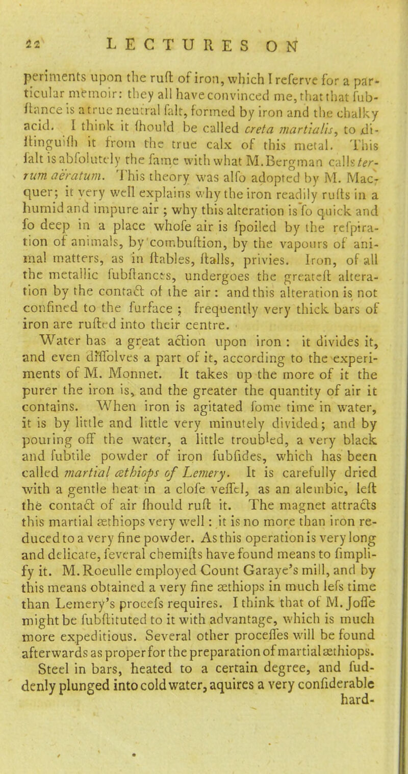 periments upon the ruft of iron, which I rcfcrvc for a par- ticular memoir: they all have convinced me, that that fub- ftance is atrue neutral fait, formed by iron and the chalky acid. I think it mould be called creta martmlis, to di- itinguifh it from the true calx of this metal. This fait isabfolutely the fame with what M.Bergman calls ter- rum aeratum. This theory was alfo adopted by M. Mac- quer; it very well explains why the iron readily rufts in a humid and impure air ; why this alteration is To quick and fo deep in a place whofe air is fpoiled by the refptra- tion of animals, by combuftion, by the vapours of ani- mal matters, as in (tables, flails, privies. Iron, of all the metallic lubftancts, undergoes the greateft altera- tion by the contact of the air : and this alteration is not confined to the furface ; frequently very thick bars of iron are ruftrd into their centre. Water has a great action upon iron : it divides it, and even dhTolves a part of it, according to the experi- ments of M. Monnet. It takes up the more of it the purer the iron is, and the greater the quantity of air it contains. When iron is agitated fome time in water, it is by little and little very minutely divided; and by pouring off the water, a little troubled, a very black and fubtile powder of iron fubfides, which has been called martial athiops of Lemery. It is carefully dried with a gentle heat in a clofe vefTcl, as an alembic, left the contact of air mould ruft it. The magnet attracts this martial aethiops very well: it is no more than iron re- duced to a very fine powder. As this operation is very long and delicate, feveral chemifts have found means to fimpli- fy it. M. Roeulle employed Count Garaye's mill, and by this means obtained a very fine sethiops in much lefs time than Lemery's procefs requires. I think that of M. Joffe might be fubftituted to it with advantage, which is much more expeditious. Several other procefles will be found afterwards as proper for the preparation of martial asthiops. Steel in bars, heated to a certain degree, and fud- denly plunged into cold water, aquires a very confiderable hard-