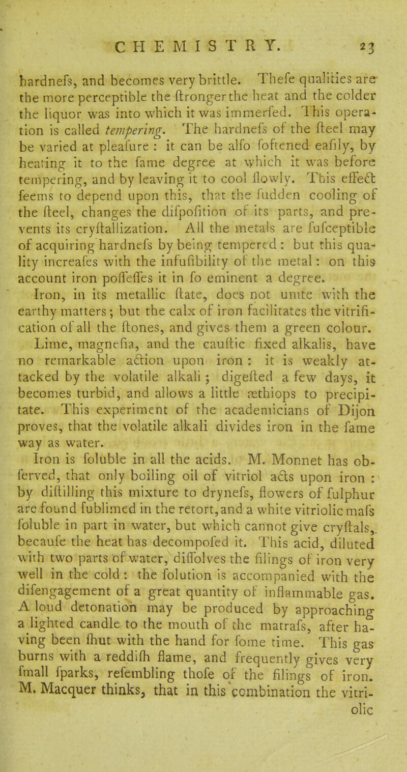 hardnefs, and becomes very brittle. Thefe qualities are the more perceptible the ftrongerthe heat and the colder the liquor was into which it was immerfed. This opera- tion is called tempering. The hardnefs of the fteel may be varied at pleafure : it can be alfo foftened eafily, by heating it to the fame degree at which it was before tempering, and by leaving it to cool flowly. This efFecl: feems to depend upon this, that the hidden cooling of the fteel, changes the difpofition of its parts, and pre- vents its cryftallization. All the metals are fufceptible of acquiring hardnefs by being tempered : but this qua- lity increafes with the infufibility of the metal: on this account iron poffefles it in fo eminent a degree. Iron, in its metallic (late, does not unite with the earthy matters; but the calx of iron facilitates the vitrifi- cation of all the (tones, and gives them a green colour. Lime, magnefia, and the cauftic fixed alkalis, have no remarkable action upon iron: it is weakly at- tacked by the volatile alkali ; digefted a few days, it becomes turbid, and allows a little rethiops to precipi- tate. This experiment of the academicians of Dijon proves, that the volatile alkali divides iron in the fame way as water. Iron is foluble in all the acids. M.'Monnet has ob- ferved, that only boiling oil of vitriol acts upon iron : by diitilling this mixture to drynefs, flowers of fulphur are found fublimed in the retort,and a white vitriolic mais foluble in part in water, but which cannot give cryftals,. becaufe the heat has decompofed it. This acid, diluted with two parts of water, diflblves the filings of iron very well in the cold : the folution is accompanied with the difengagement of a great quantity of inflammable gas. A loud detonation may be produced by approaching a lighted candle to the mouth of the matrafs, after ha- ving been fhut with the hand for fome time. This gas burns with a reddifti flame, and frequently gives very fmall fparks, refembling thofe or the filings of iron. M. Macquer thinks, that in this combination the vitri- olic