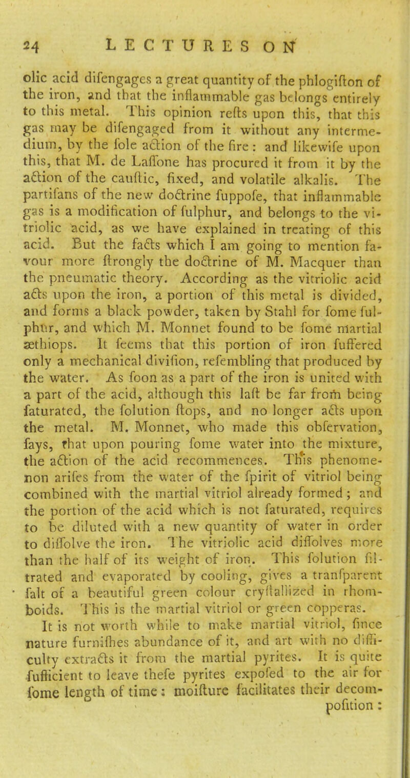 olic acid difengagcs a great quantity of the phlogifton of the iron, and that the inflammable gas belongs entirely to this metal. This opinion refts upon this, that this gas may be difengaged from it without any interme- dium, by the i'ole action of the fire : and like wife upon this, that M. de Laflbne has procured it from it by the action of the cauftic, fixed, and volatile alkalis. The partifans of the new doctrine fuppofe, that inflammable gas is a modification of fulphur, and belongs to the vi- triolic acid, as we have explained in treating of this acid. But the facts which I am going to mention fa- vour more ftrongly the doctrine of M. Macquer than the pneumatic theory. According as the vitriolic acid acts upon the iron, a portion of this metal is divided, and forms a black powder, taken by Stahl for fome ful- phur, and which M. Monnet found to be fome martial sethiops. It feems that this portion of iron fuftered only a mechanical divifion, refembling that produced by the water. As foon as a part of the iron is united with a part of the acid, although this laft be far frorh being faturated, the folution flops, and no longer acts upon the metal. M. Monnet, who made this obfervation, fays, fhat upon pouring fome water into the mixture, the action of the acid recommences. This phenome- non arifes from the water of the fpirit of vitriol being combined with the martial vitriol already formed ; and the portion of the acid which is not faturated, requires to be diluted with a new quantity of water in order to dilfolve the iron. The vitriolic acid diflblves more than the half of its weight of iron. This folution fil- trated and evaporated by cooling, gives a tranfparent fait of a beautiful green colour cryitaliized in rhom- boids. This is the martial vitriol or green copperas. It is not worth while to make martial vitriol, fince nature furnifhes abundance of it, and art with no diffi- culty extracts it from the martial pyrites. It is quite fufficient to leave thefe pyrites expofed to the air for fome length of time : moifture facilitates their decom- pofition :
