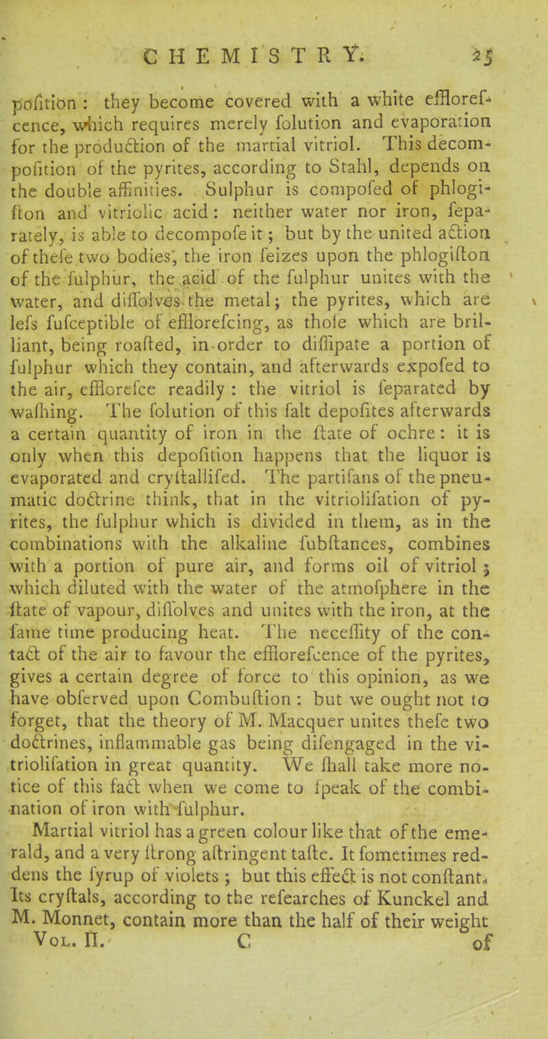 petition : they become covered with a white effloref- cence, which requires merely folution and evaporation for the production of the martial vitriol. This decom- pofition of the pyrites, according to Stahl, depends on the double affinities. Sulphur is compofed of phlogi- fton and vitriolic acid: neither water nor iron, fepa- rately, is able to decompofe it; but by the united action of thefe two bodies; the iron feizes upon the phlogifton of the fulphur, the acid of the fulphur unites with the water, and dilfolves the metal; the pyrites, which are \ lefs fufceptible of efilorefcing, as thole which are bril- liant, being roafted, in order to diflipate a portion of fulphur which they contain, and afterwards expofed to the air, efflorefce readily : the vitriol is feparated by wafhing. The folution of this fait depofites afterwards a certain quantity of iron in the ftate of ochre: it is only when this depofition happens that the liquor is evaporated and cryltallifed. The partifans of the pneu- matic doctrine think, that in the vitriolifation of py- rites, the fulphur which is divided in them, as in the combinations with the alkaline fubftances, combines with a portion of pure air, and forms oil of vitriol 5 which diluted with the water of the atmofphere in the Hate of vapour, diflblves and unites with the iron, at the fame time producing heat. The necefhty of the con- tact of the air to favour the efflorefcence of the pyrites, gives a certain degree of force to this opinion, as we have obfcrved upon Combuftion : but we ought not to forget, that the theory of M. Macquer unites thefe two doctrines, inflammable gas being difengaged in the vi- triolifation in great quantity. We mall take more no- tice of this fact when we come to Ipeak of the combi- nation of iron with fulphur. Martial vitriol has a green colour like that of the eme- rald, and a very Itrong aftringent tafte. It fometimes red- dens the fyrup of violets ; but this effect is not conftant,. Its cryftals, according to the refearches of Kunckel and M. Monnet, contain more than the half of their weight Vol. II. C of