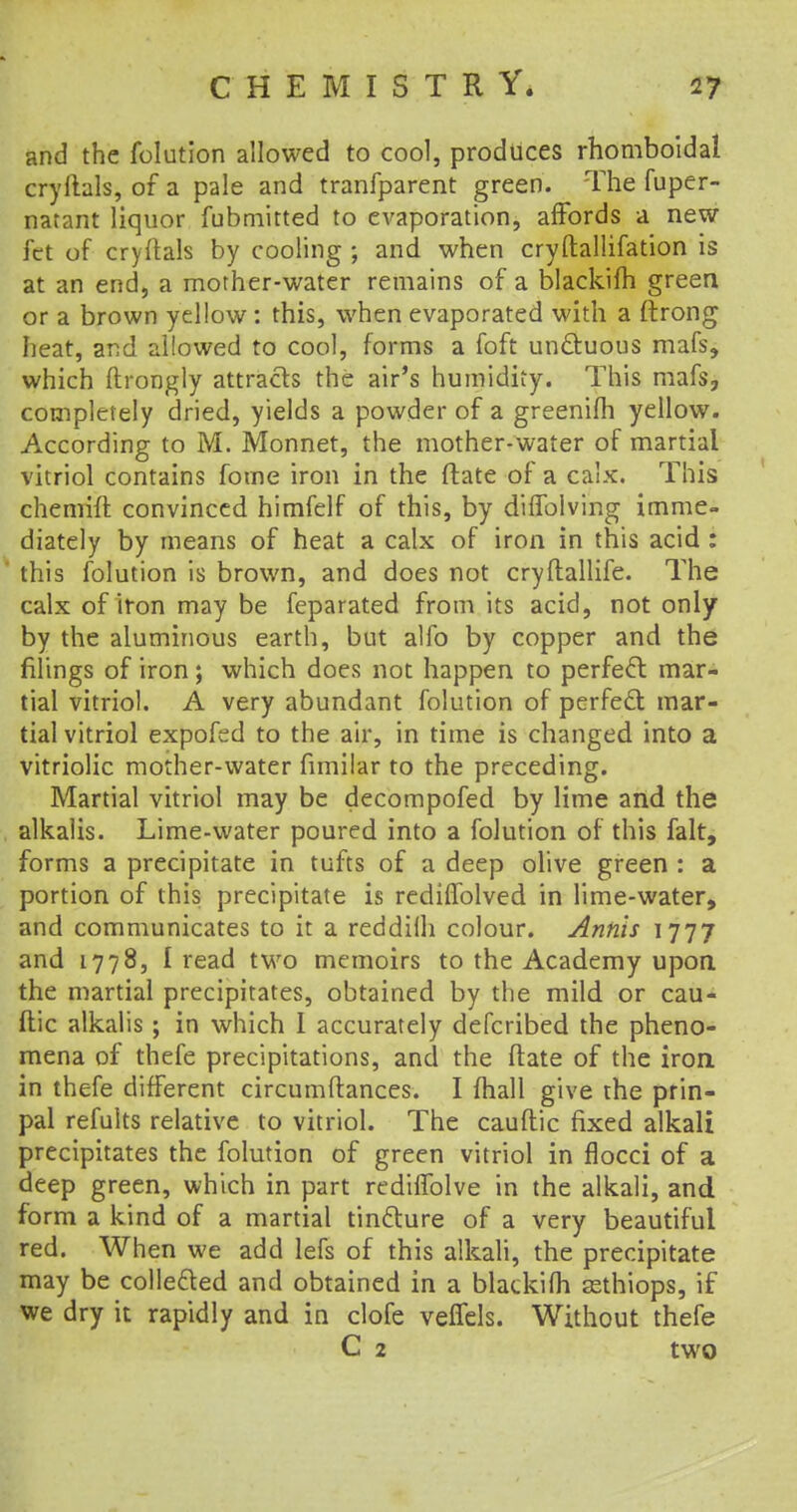 and the folution allowed to cool, produces rhomboidal cryllals, of a pale and tranfparent green. The fuper- natant liquor fubniitted to evaporation, affords a new fet of cryrtals by cooling ; and when cryftallifation is at an end, a mother-water remains of a blackifh green or a brown yellow : this, when evaporated with a ftrong heat, and allowed to cool, forms a foft unctuous mafs, which ftrongly attracts the air's humidity. This mafs, completely dried, yields a powder of a greenifh yellow. According to M. Monnet, the mother-water of martial vitriol contains fome iron in the {fate of a calx. This chemift convinced himfelf of this, by diflblving imme- diately by means of heat a calx of iron in this acid : this folution is brown, and does not cryflallife. The calx of iron may be feparated from its acid, not only by the aluminous earth, but alfo by copper and the filings of iron ; which does not happen to perfect mar- tial vitriol. A very abundant folution of perfect mar- tial vitriol expofed to the air, in time is changed into a vitriolic mother-water fimilar to the preceding. Martial vitriol may be decompofed by lime and the alkalis. Lime-water poured into a folution of this fait, forms a precipitate in tufts of a deep olive green : a portion of this precipitate is rediffolved in lime-water, and communicates to it a reddilh colour. Anhis 1777 and 1778, I read two memoirs to the Academy upon the martial precipitates, obtained by the mild or cau- ftic alkalis; in which I accurately defcribed the pheno- mena of thefe precipitations, and the ftate of the iron in thefe different circumftances. I mail give the prin- pal refuits relative to vitriol. The cauftic fixed alkali precipitates the folution of green vitriol in flocci of a deep green, which in part redhTolve in the alkali, and form a kind of a martial tincture of a very beautiful red. When we add lefs of this alkali, the precipitate may be collected and obtained in a blackifh asthiops, if we dry it rapidly and in clofe veffels. Without thefe C 2 two