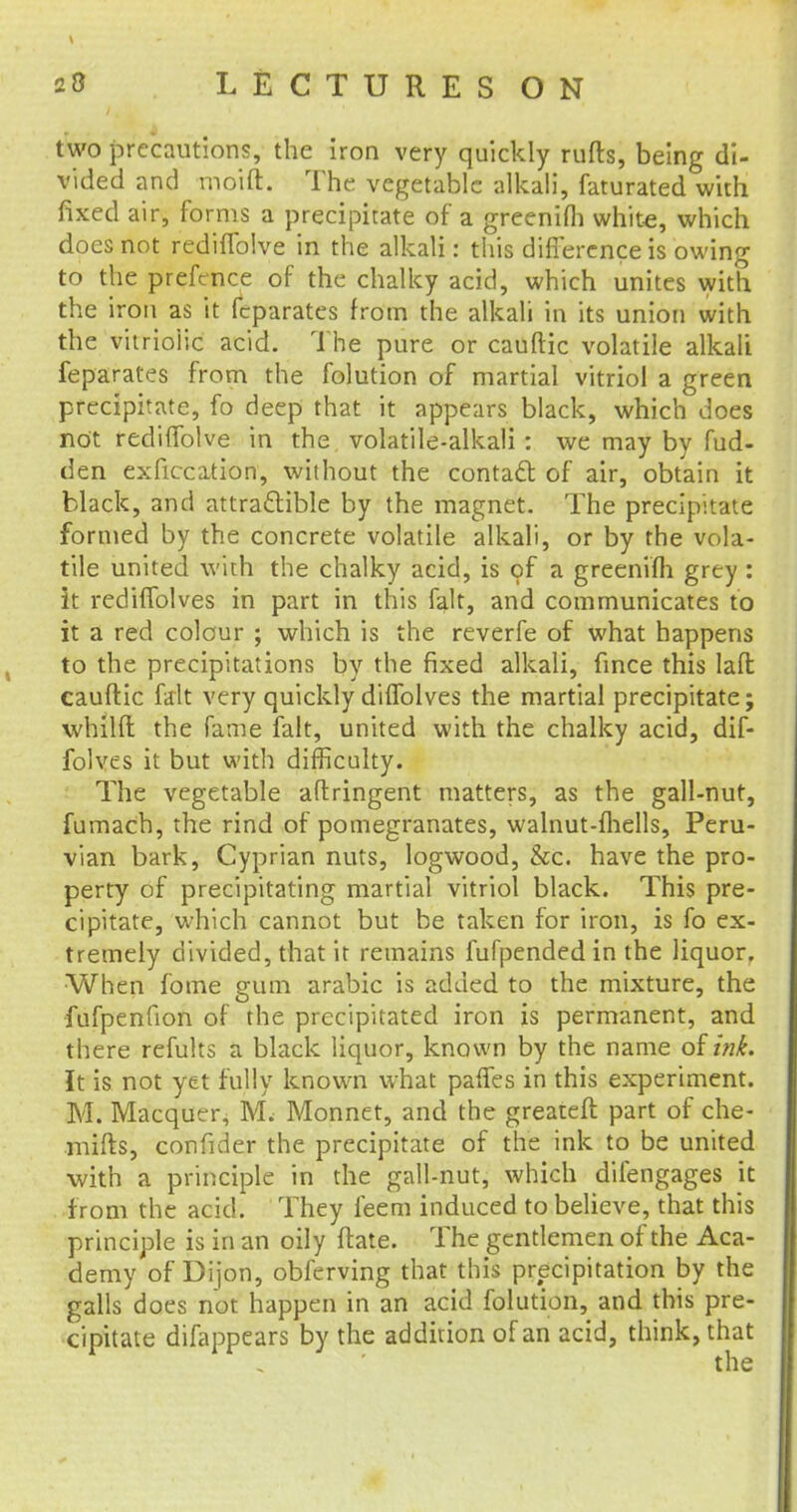 two precautions, the iron very quickly rufts, being di- vided and moid. The vegetable alkali, faturated with fixed air, forms a precipitate of a greenifli white, which does not rediffolve in the alkali: this difference is owing to the prefence of the chalky acid, which unites with the iron as it fcparates from the alkali in its union with the vitrio'lic acid. The pure or cauftic volatile alkali feparates from the folution of martial vitriol a green precipitate, fo deep that it appears black, which does not rediffolve in the volatile-alkali: we may by fud- den exficcation, without the contact of air, obtain it black, and attra&ible by the magnet. The precipitate formed by the concrete volatile alkali, or by the vola- tile united with the chalky acid, is of a greenifli grey : it rediffolves in part in this fait, and communicates to it a red colour ; which is the reverfe of what happens to the precipitations by the fixed alkali, fince this laft cauftic fait very quickly diffolves the martial precipitate; whilft the fame fait, united with the chalky acid, dif- folves it but with difficulty. The vegetable aftringent matters, as the gall-nut, fumach, the rind of pomegranates, walnut-fhells, Peru- vian bark, Cyprian nuts, logwood, &c. have the pro- perty of precipitating martial vitriol black. This pre- cipitate, which cannot but be taken for iron, is fo ex- tremely divided, that it remains fufpended in the liquor. When fome gum arabic is added to the mixture, the fufpenfion of the precipitated iron is permanent, and there refults a black liquor, known by the name otink. It is not yet fully known what paffes in this experiment. M. Macquer, 1VL Monnet, and the greateft part of che- mifts, confider the precipitate of the ink to be united with a principle in the gall-nut, which difengages it f rom the acid. They feem induced to believe, that this principle is in an oily ftate. The gentlemen of the Aca- demy of Dijon, obferving that this precipitation by the galls does not happen in an acid folution, and this pre- cipitate difappears by the addition of an acid, think, that