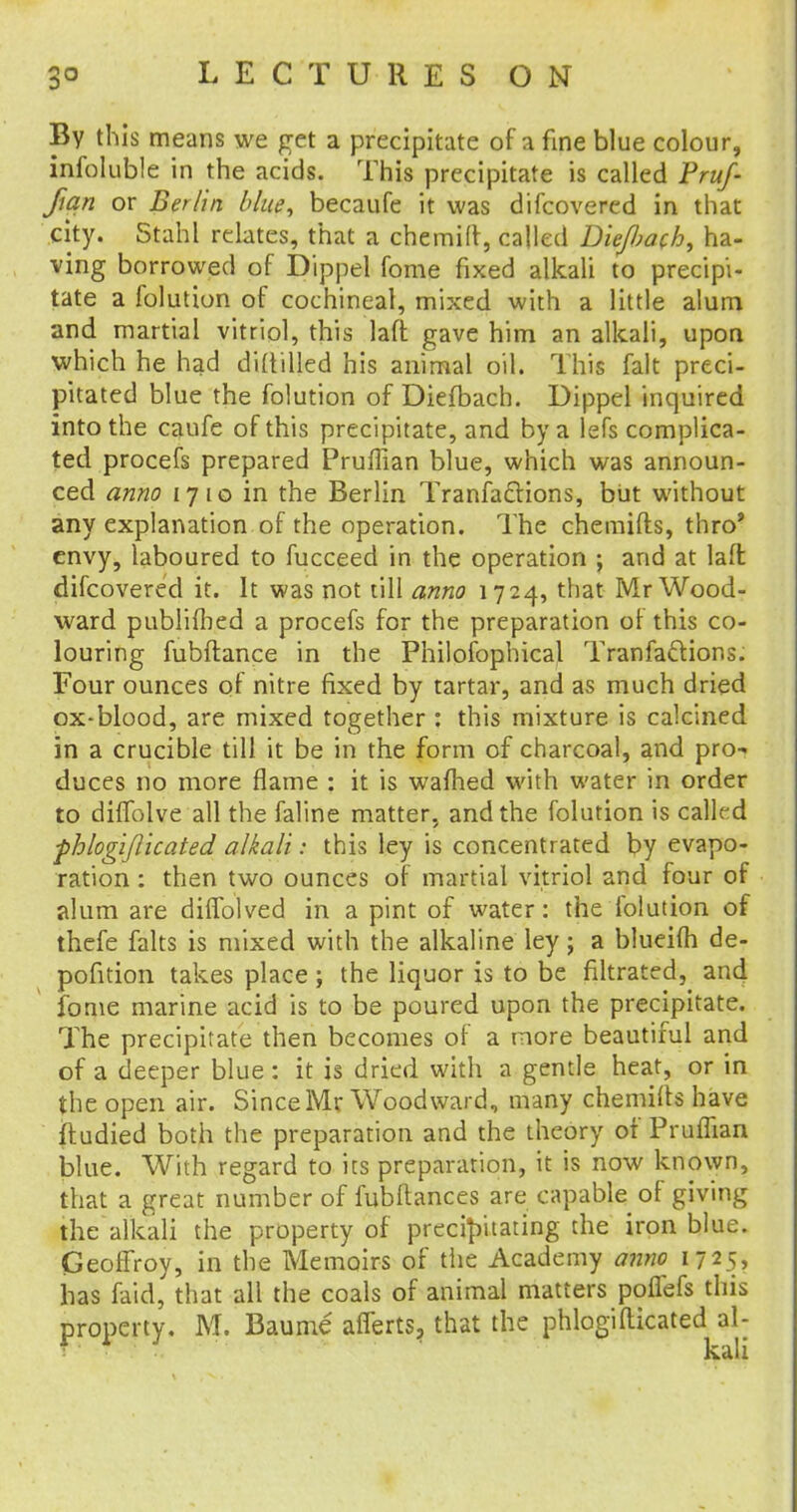 By this means we pet a precipitate of a fine blue colour, infoluble in the acids. This precipitate is called Fruf- fian or Berlin blue, becaufe it was difcovered in that city. Stahl relates, that a chemilr, called Diefiach, ha- ving borrowed of Dippel fome fixed alkali to precipi- tate a folution of cochineal, mixed with a little alum and martial vitriol, this laft gave him an alkali, upon which he had diddled his animal oil. This fait preci- pitated blue the folution of Diefbach. Dippel inquired into the caufe of this precipitate, and by a lefs complica- ted procefs prepared Pruffian blue, which was announ- ced anno 1710 in the Berlin Tranfaclions, but without any explanation of the operation. The chemifts, thro' envy, laboured to fucceed in the operation ; and at laft difcovered it. It was not till anno 1724, that Mr Wood- ward publifhed a procefs for the preparation or this co- louring fubflance in the Philosophical Tranfa&ions. Four ounces of nitre fixed by tartar, and as much dried ox-blood, are mixed together : this mixture is calcined in a crucible till it be in the form of charcoal, and pro-, duces no more flame : it is warned with water in order to diffolve all the faline matter, and the folution is called fhlogiflicated alkali: this ley is concentrated by evapo- ration : then two ounces of martial vitriol and four of alum are diffolved in a pint of water: the folution of thefe falts is mixed with the alkaline ley; a blueifh de- pofition takes place; the liquor is to be filtrated, and fome marine acid is to be poured upon the precipitate. The precipitate then becomes of a more beautiful and of a deeper blue: it is dried with a gentle heat, or in the open air. Since Mr Woodward, many chemifts have ftudied both the preparation and the theory of Pruffian blue. With regard to its preparation, it is now known, that a great number of fubftances are capable of giving the alkali the property of precipitating the iron blue. Geoffroy, in the Memoirs of the Academy anno 1725, has faid, that all the coals of animal matters poflefs this