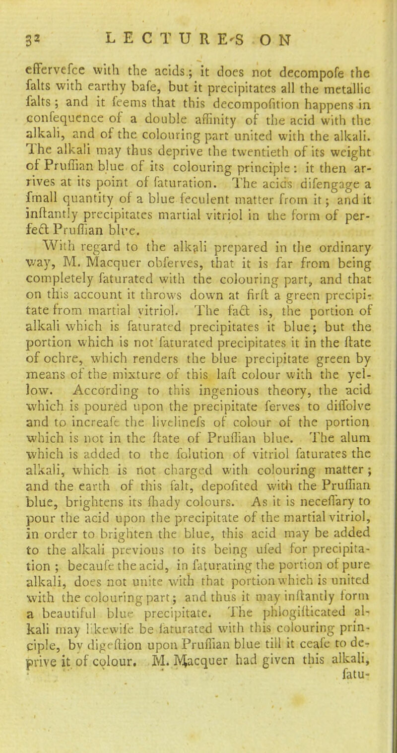 L E C T U R E'S ON effervefcc with the acids.; it does not decompofe the falts with earthy bafe, but it precipitates all the metallic falts ; and it feems that this decompofnion happens in confequence of a double affinity of the acid with the alkali, and of the colouring part united with the alkali. The alkali may thus deprive the twentieth of its weight of Pruflian blue of its colouring principle : it then ar- rives at its point of faturation. The acids difengage a fmall quantity of a blue feculent matter from it; and it inftantly precipitates martial vitriol in the form of per- fect Pruflian blre. With regard to the alkali prepared in the ordinary way, M. Macquer obferves, that it is far from being completely faturated with the colouring part, and that on this account it throws down at firft a green precipir tate from martial vitriol. The fact is, the portion of alkali which is faturated precipitates it blue; but the portion which is not faturated precipitates it in the ftate of ochre, which renders the blue precipitate green by means of the mixture of this laft colour with the yel- low. According to this ingenious theory, the acid which is poured upon the precipitate ferves to diffolve and to increafe the livelinefs of colour of the portion which is not in the ftate of Pruflian blue. The alum which is added to the folution of vitriol faturates the alkali, which is not charged with colouring matter ; and the earth of this fait, depofited with the Pruflian blue, brightens its fhady colours. As it is neceflary to pour the acid upon the precipitate of the martial vitriol, in order to brighten the blue, this acid may be added to the alkali previous to its being ufed for precipita- tion ; becaufe the acid, in faturating the portion of pure alkali, does not unite with that portion which is united with the colouring part; and thus it may inftantly form a beautiful blue precipitate. The phlogifticated al- kali may ikewife be faturated with this colouring prin- ciple, bv digeftfon upon Pruflian blue till it ceafe to de- prive it of colour. M. Macquer had given this alkali, fatu-