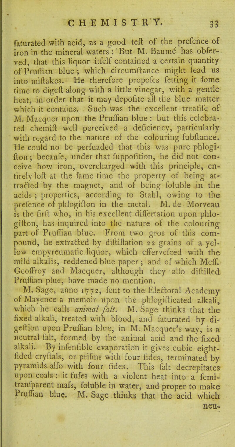 faturated with acid, as a good teft of the prefence of iron in the mineral waters: But M. Baume has obfer- ved, that this liquor itfelf contained a certain quantity of Pruflian blue; which circumftance might lead us into miftakes. He therefore propofes fetting it fome time to digeft along with a little vinegar, with a gentle heat, in order that it may depofite all the blue matter which it contains. Such was the excellent treatife of M. Macquer upon the Pruflian blue : but this celebra- ted chemift well perceived a deficiency, particularly with regard to the nature of the colouring fubftance. He could no be perfuaded that this was pure phlogi- fton ; becaufe, under that fuppofition, he did not con- ceive how iron, overcharged with this principle, en- tirely loft at the fame time the property of being at- tracted by the magnet, and of being foluble in the acids ; properties, according to Stahl, owing to the prefence of phlogifton in the metal. M. de Morveau is the firfl who, in his excellent differtation upon phlo- gifton, has inquired into the nature of the colouring part of Pruflian blue. From two gros of this com- pound, he extracted by diftillation 22 grains of a yel- low empyreumatic liquor, which effervefced with the mild alkalis, reddened blue paper; and of which Meif. GeofFroy and Macquer, although they alfo diflilled Pruflian plue, have made no mention. M. Sage, anno 1772, fent to the Electoral Academy of Mayence a memoir upon the phlogifticated alkali, which he calls animal fait. M. Sage thinks that the fixed alkali, treated with blood, and faturated by di- geftion upon Pruffian blue, in M. Macquer's way, is a neutral fait, formed by the animal acid and the fixed alkali. By infenfible evaporation it gives cubic eight- fided cryftals, or prifms with four fides, terminated by pyramids alfo with four fides. This fait decrepitates upon coals : it fufes with a violent heat into a femi- tranfparent mafs, foluble in water, and proper to make Pruffian blue. M. Sage thinks that the acid which neu-