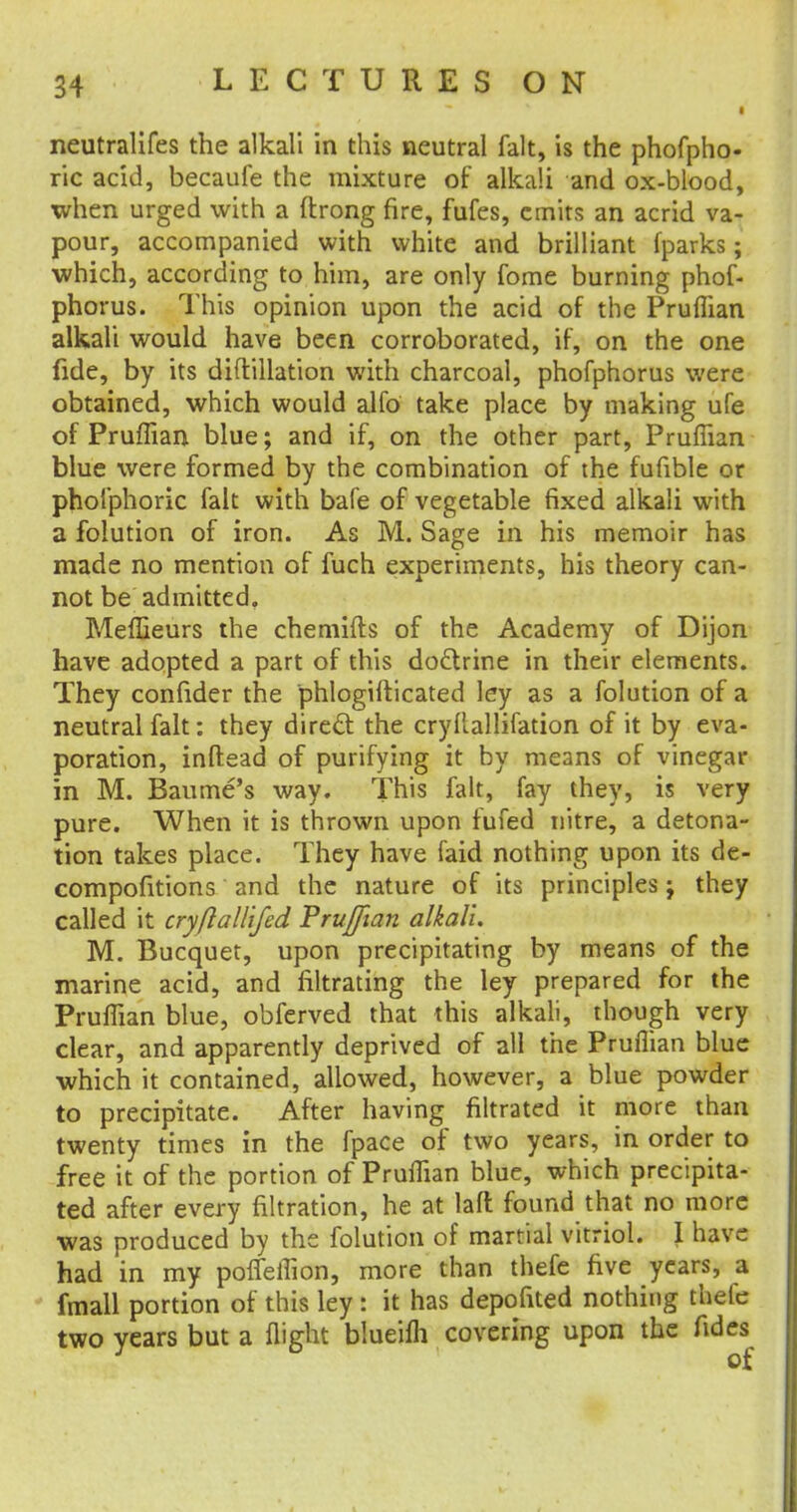 neutralifes the alkali in this neutral fait, is the phofpho- ric acid, becaufe the mixture of' alkali and ox-blood, when urged with a ftrong fire, fufes, emits an acrid va- pour, accompanied with white and brilliant fparks; which, according to him, are only fome burning phof- phorus. This opinion upon the acid of the Pruflian alkali would have been corroborated, if, on the one fide, by its diftillation with charcoal, phofphorus were obtained, which would alfo take place by making ufe of Pruflian blue; and if, on the other part, Pruflian blue were formed by the combination of the fufible or pholphoric fait with bafe of vegetable fixed alkali with a folution of iron. As M. Sage in his memoir has made no mention of fuch experiments, his theory can- not be admitted, Mefljeurs the chemifts of the Academy of Dijon have adopted a part of this doctrine in their elements. They confider the phlogifticated ley as a folution of a neutral fait: they direct the cryflallifation of it by eva- poration, inftead of purifying it by means of vinegar in M. Baume's way. This fait, fay they, is very pure. When it is thrown upon fufed nitre, a detona- tion takes place. They have faid nothing upon its de- compofitions and the nature of its principles; they called it cryftall'ifed Prujfian alkali. M. Bucquet, upon precipitating by means of the marine acid, and filtrating the ley prepared for the Pruflian blue, obferved that this alkali, though very clear, and apparently deprived of all the Pruflian blue which it contained, allowed, however, a blue powder to precipitate. After having filtrated it more than twenty times in the fpace of two years, in order to free it of the portion of Pruflian blue, which precipita- ted after every filtration, he at lafl found that no more was produced by the folution of martial vitriol. I have had in my pofleflion, more than thefe five years, a fmall portion of this ley: it has depofited nothing thefe two years but a flight blueifh covering upon the fides