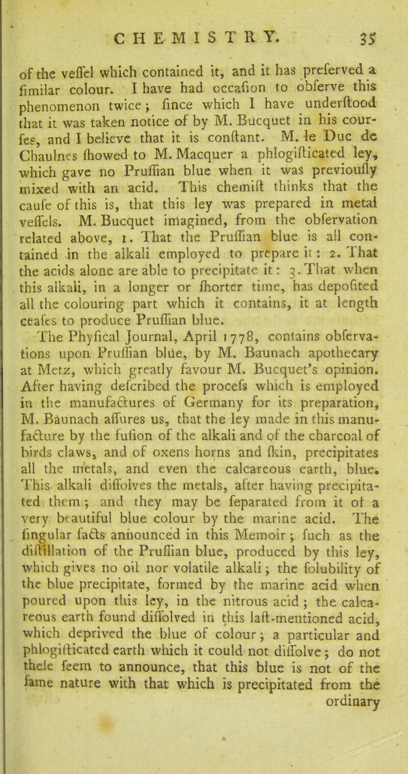 of the velfel which contained it, and it has preferved a fimilar colour. I have had occafion to obferve this phenomenon twice; fince which I have underftood that it was taken notice of by M. Bucquet in his cour- fee, and I believe that it is conftant. M. le Due de Chaulnes mowed to M. Macquer a phlogifticated ley, which gave no Pruffian blue when it was previoufly mixed with an acid. This chemift thinks that the caufe of this is, that this ley was prepared in metal veffcls. M. Bucquet imagined, from the obfervation related above, i. That the Pruffian blue is all con- tained in the alkali employed to prepare it: 2. That the acids alone are able to precipitate it: 3. That when this alkali, in a longer or fhorter time, has depofited all the colouring part which it contains, it at length ceafes to produce Pruffian blue. The Phyfical Journal, April 1778, contains obferva- tions upon Pruffian blue, by M. Baunach apothecary at Metz, which greatly favour M. Bucquet's opinion. After having defcribed the procefs which is employed in the manufactures of Germany for its preparation, M. Baunach allures us, that the ley made in this manu- facture by the fufion of the alkali and of the charcoal of birds claws, and of oxens horns and fldn, precipitates all the metals, and even the calcareous earth, blue. This alkali dilfoives the metals, after having precipita- ted them ; and they may be feparated from it ot a very beautiful blue colour by the marine acid. The fingular facts announced in this Memoir; fuch as the diftillation of the Pruffian blue, produced by this ley, which gives no oil nor volatile alkali; the folubility of the blue precipitate, formed by the marine acid when poured upon this ley, in the nitrous acid ; the calca- reous earth found diflblved in this laft-mentioned acid, which deprived the blue of colour; a particular and phlogifticated earth which it could not diifolve; do not thele feem to announce, that this blue is not of the lame nature with that which is precipitated from the ordinary