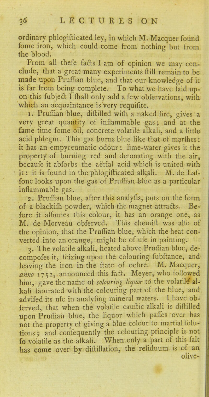 ordinary phlogifticated ley, in which M. Macquer found fome iron, which could come from nothing but from the blood. From all thefe fafts I am of opinion we may con- clude, that a great many experiments ftill remain to be made upon Pruflian blue, and that our knowledge of it is far from being complete. To what we have faid up- on this fubject I fhall only add a few obfervations, with which an acquaintance is very requifite. 1. Pruflian blue, diftilled with a naked fire, gives a very great quantity of inflammable gas; and at the fame time fome oil, concrete volatile alkali, and a little acid phlegm. This gas burns blue like that of marines: it has an empyreumatic odour: lime-water gives it the property of burning red and detonating with the air, becaufe it abforbs the aerial acid which is united with it: it is found in the phlogifticated alkali. M. de Laf- fone looks upon the gas of Pruflian blue as a particular inflammable gas. 2. Pruflian blue, after this analyfis, puts on the form of a blackifh powder, which the magnet attracts. Be- fore it aflumes this colour, it has an orange one, as M. de Morveau obferved. This chemift was alfo of the opinion, that the Pruflian blue, which the heat con- verted into an orange, might be of ufe in painting. 3. The volatile alkali, heated above Pruflian blue, de- compofes it, feizing upon the colouring fubftance, and leaving the iron in the ftate of ochre. M. Macquer, anno 1752, announced this fad. Meyer, who followed him, gave the name of colouring liquor to the volatile' al- kali faturated with the colouring part of the blue, and advifed its ufe in analyfmg mineral waters. I have ob- ferved, that when the volatile cauflic alkali is diftilled upon Pruflian blue, the liquor which pafles over has not the property of giving a blue colour to martial folu- tions; and confequently the colouring principle is not fo volatile as the alkali. When only a part of this fait has come over by diftillation, the refiduum is of an olive*