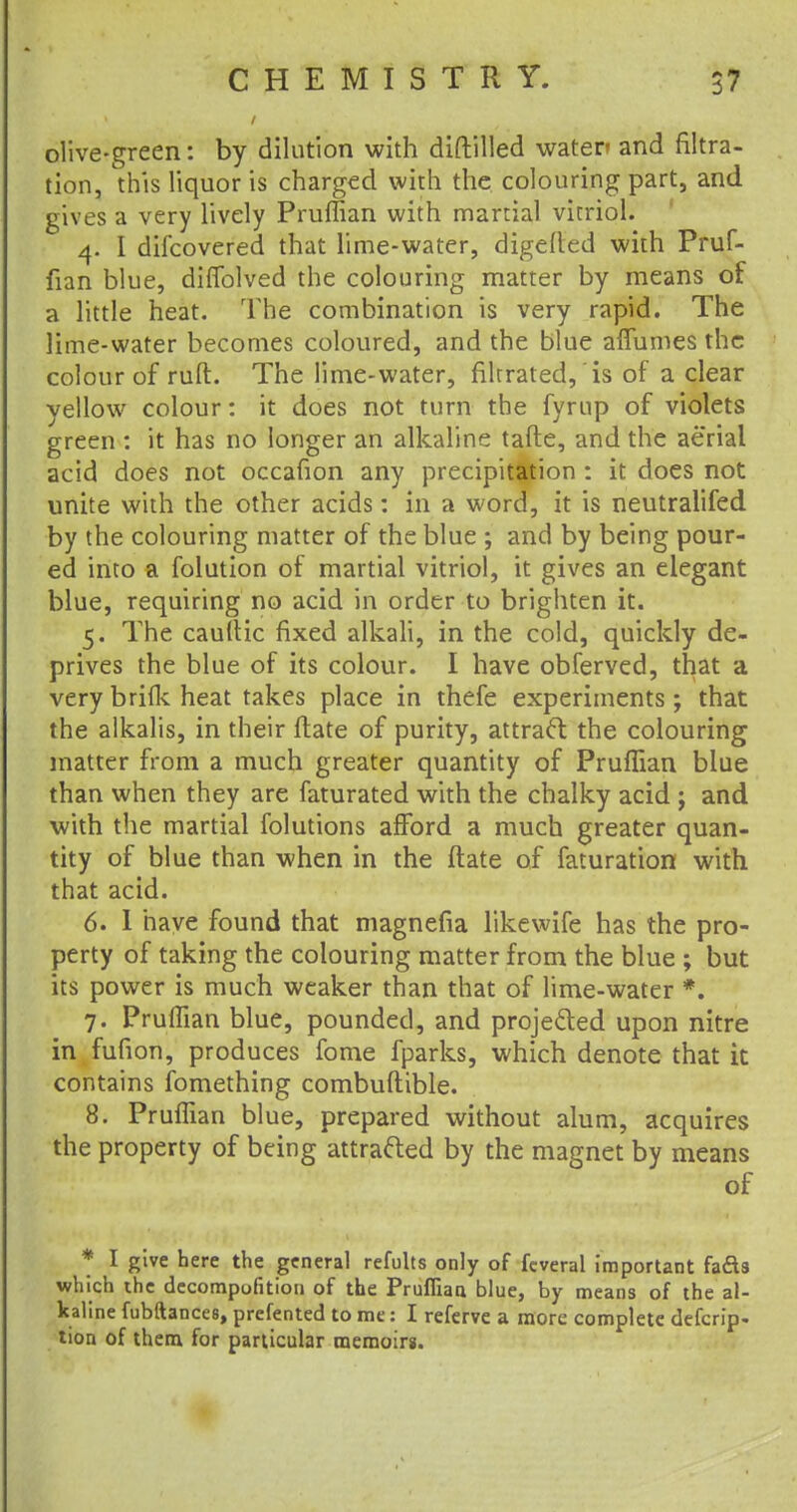 olive-green: by dilution with diftilled waten and filtra- tion, this liquor is charged with the colouring part, and gives a very lively Pruffian with martial vicriol. 4. I difcovered that lime-water, digefled with Pruf- fian blue, diffolved the colouring matter by means of a little heat. The combination is very rapid. The lime-water becomes coloured, and the blue affumes the colour of ruft. The lime-water, filtrated, is of a clear yellow colour: it does not turn the fyrup of violets green : it has no longer an alkaline tafte, and the aerial acid does not occafion any precipitation : it does not unite with the other acids: in a word, it is neutralifed by the colouring matter of the blue ; and by being pour- ed into a folution of martial vitriol, it gives an elegant blue, requiring no acid in order to brighten it. 5. The caultic fixed alkali, in the cold, quickly de- prives the blue of its colour. I have obferved, that a very brifk heat takes place in thefe experiments; that the alkalis, in their flate of purity, attract the colouring matter from a much greater quantity of Pruffian blue than when they are faturated with the chalky acid ; and with the martial folutions afford a much greater quan- tity of blue than when in the date of faturation with that acid. 6. 1 have found that magnefia likewife has the pro- perty of taking the colouring matter from the blue ; but its power is much weaker than that of lime-water *. 7. Pruffian blue, pounded, and projected upon nitre in fufion, produces fome fparks, which denote that it contains fomething combuftible. 8. Pruffian blue, prepared without alum, acquires the property of being attracted by the magnet by means of * I give here the general refults only of feveral important fads which the decomposition of the PrufTiaa blue, by means of the al- kaline fubftances, prefented to me: I referve a more complete defcrip. tion of them for particular memoirs.