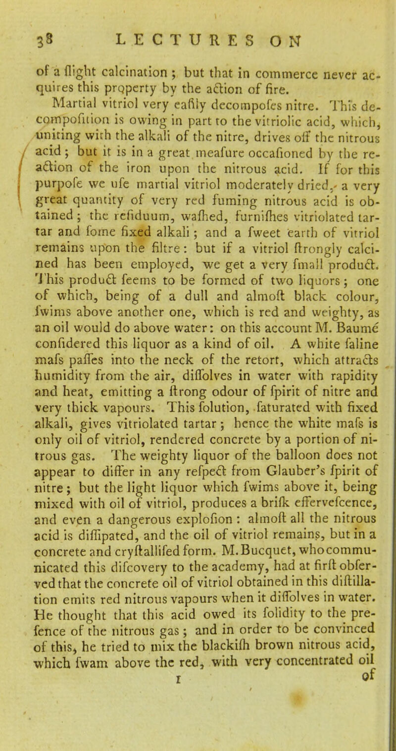 of a flight calcination ; but that in commerce never ac- quires this property by the action of fire. Martial vitriol very eafily decompofes nitre. This de- compofition is owing in part to the vitriolic acid, which, uniring with the alkali of the nitre, drives off the nitrous acid ; but it is in a great meafure occafioned by the re- action of the iron upon the nitrous acid. If for this purpofe we ufe martial vitriol moderately dried./ a very great quantity of very red fuming nitrous acid is ob- tained ; the refiduum, warned, furniflies vitriolated tar- tar and f'ome fixed alkali; and a fweet earth of vitriol remains upon the filtre : but if a vitriol ftrongly calci- ned has been employed, we get a very fmall product. This producl feems to be formed of two liquors; one of which, being of a dull and almoft black colour, iwims above another one, which is red and weighty, as an oil would do above water: on this account M. Baume confidered this liquor as a kind of oil. A white faline mafs paffes into the neck of the retort, which attracts humidity from the air, dilfolves in water with rapidity and heat, emitting a ftrong odour of fpirit of nitre and very thick vapours. This folution, faturated with fixed alkali, gives vitriolated tartar; hence the white mafs is only oil of vitriol, rendered concrete by a portion of ni- trous gas. The weighty liquor of the balloon does not appear to differ in any refpecl: from Glauber's fpirit of nitre; but the light liquor which fwims above it, being mixed with oil of vitriol, produces a brilk effervefcence, and even a dangerous explofion : almoft all the nitrous acid is diflipated, and the oil of vitriol remains, but in a concrete and cryftallifed form. M.Bucquet, whocommu- nicated this difcovery to the academy, had at firft obfer- vedthat the concrete oil of vitriol obtained in this diftilla- tion emits red nitrous vapours when it dilfolves in water. He thought that this acid owed its folidity to the pre- fence of the nitrous gas; and in order to be convinced of this* he tried to mix the blackim brown nitrous acid, which fwam above the red, with very concentrated oil r <rf