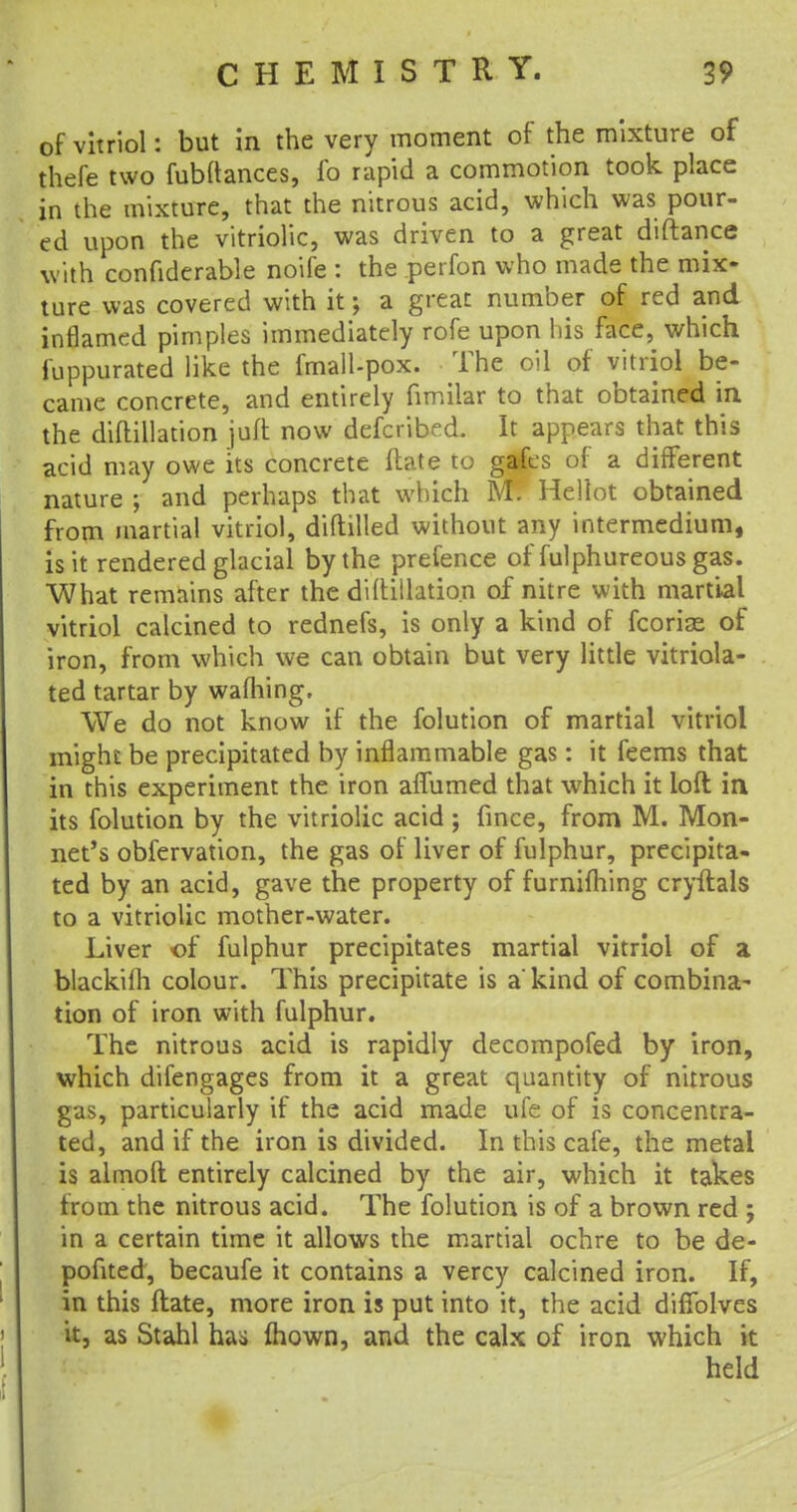 of vitriol: but in the very moment of the mixture of thefe two fubftances, lb rapid a commotion took place in the mixture, that the nitrous acid, which was pour- ed upon the vitriolic, was driven to a great diftance with confiderable noife : the perfon who made the mix- ture was covered with it; a great number of red and inflamed pimples immediately rofe upon his face, which fuppurated like the fmall-pox. The oil of vitriol be- came concrete, and entirely fimilar to that obtained in. the diftillation juft now defcribed. It appears that this acid may owe its concrete ftate to gafes of a different nature ; and perhaps that which M. Hellot obtained from martial vitriol, diftilled without any intermedium, is it rendered glacial by the pretence of fulphureous gas. What remains after the diftillation of nitre with martial vitriol calcined to rednefs, is only a kind of fcoria^ of iron, from which we can obtain but very little vitriola- ted tartar by warning. We do not know if the folution of martial vitriol might be precipitated by inflammable gas: it feems that in this experiment the iron affumed that which it loft in its folution by the vitriolic acid ; fince, from M. Mon- net's obfervation, the gas of liver of fulphur, precipita- ted by an acid, gave the property of furnifhing cryftals to a vitriolic mother-water. Liver of fulphur precipitates martial vitriol of a blackilh colour. This precipitate is a kind of combina- tion of iron with fulphur. The nitrous acid is rapidly decompofed by iron, which difengages from it a great quantity of nitrous gas, particularly if the acid made ufe of is concentra- ted, and if the iron is divided. In this cafe, the metal is almoft entirely calcined by the air, which it takes from the nitrous acid. The folution is of a brown red ; in a certain time it allows the martial ochre to be de- pofited, becaufe it contains a vercy calcined iron. If, in this ftate, more iron is put into it, the acid diffolves it, as Stahl has mown, and the calx of iron which it held