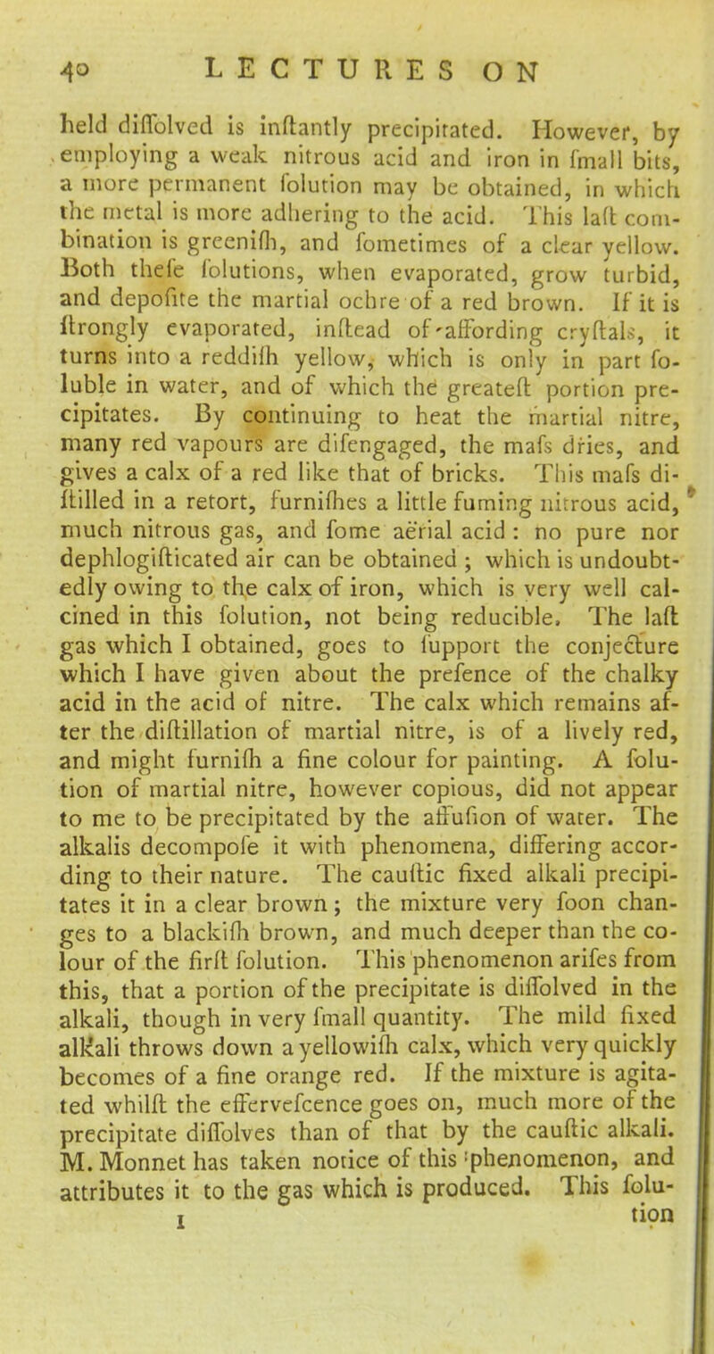 held diffolved is inftantly precipitated. However, by employing a weak nitrous acid and iron in f'mall bits, a more permanent folution may be obtained, in which the metal is more adhering to the acid. This la(t com- bination is greenifli, and fometimes of a clear yellow. Both thcfe lolutions, when evaporated, grow turbid, and depofite the martial ochre of a red brown. If it is itrongly evaporated, inftead of'affording cryftafe, it turns into a reddilh yellow, which is only in part fo- luble in water, and of which the greateft portion pre- cipitates. By continuing to heat the martial nitre, many red vapours are difengaged, the mafs dries, and gives a calx of a red like that of bricks. This mafs di- alled in a retort, furnifhes a little fuming nitrous acid, much nitrous gas, and fome aerial acid : no pure nor dephlogifticated air can be obtained ; which is undoubt- edly owing to the calx of iron, which is very well cal- cined in this folution, not being reducible, The lad gas which I obtained, goes to fupport the conjecture which I have given about the pretence of the chalky- acid in the acid of nitre. The calx which remains af- ter the diftillation of martial nitre, is of a lively red, and might furnifh a fine colour for painting. A folu- tion of martial nitre, however copious, did not appear to me to be precipitated by the affufion of water. The alkalis decompofe it with phenomena, differing accor- ding to their nature. The cauftic fixed alkali precipi- tates it in a clear brown; the mixture very foon chan- ges to a blackifh brown, and much deeper than the co- lour of the firft folution. This phenomenon arifes from this, that a portion of the precipitate is diifolved in the alkali, though in very fmall quantity. The mild fixed alkali throws down a yellowiih calx, which very quickly becomes of a fine orange red. If the mixture is agita- ted whilft the effervefcence goes on, much more of the precipitate dilfolves than of that by the cauftic alkali. M. Monnet has taken notice of this phenomenon, and attributes it to the gas which is produced. This folu- i {10n
