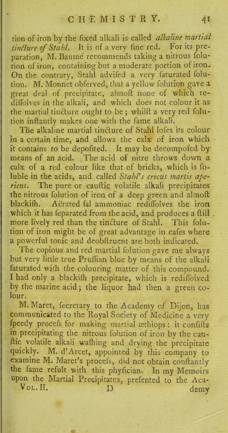 tion of iron by the fixed alkali is called alkaline martial tintture of Stahl. It is of a very fine red. For its pre- paration, M. Baume recommends taking a nitrous folu- tion of iron, containing but a moderate portion of iron. On the contrary, Stahl advifed a very faturated folu- tion. M. Monnet obferved, that a yellow folution gave a great deal of precipitate, almoft none of which re- diffolves in the alkali, and which does not colour it as the martial tinclure ought to be ; whilft a very red folu- tion inftantly makes one with the fame alkali. The alkaline martial tincture of Stahl lofes its colour in a certain time, and allows the calx of iron which it contains to be depofited. It may be decompofed by means of an acid. The acid of nitre throws down a calx of a red colour like that of bricks, which is fo- luble in the acids, and called Stahl*s crocus martis ape- riens. The pure or cauftic volatile alkali precipitates the nitrous folution of iron of a deep green and almoft; blackifh. Aerated fal ammoniac rediffolves the iron which it has feparated from the acid, and produces a ftill more lively red than the tinclure of Stahl. This folu- tion of iron might be of great advantage in cafes where a powerful tonic and deobftruent are both indicated. The copious and red martial folution gave me always but very little true Pruflian blue by means of the alkali faturated with the colouring matter of this compound. I had only a blackifh precipitate, which is rediffolved by the marine acid; the liquor had then a green co- lour. M. Maret, fecretary to the Academy of Dijon, has communicated to the Royal Society of IVIedicine a very fpeedy procefs for making martial sethiops: it confifts in precipitating the nitrous folution of iron by the cau~ (lie volatile alkali wafhing and drying the precipitate quickly. M. d'Arcet, appointed by this company to examine M. Maret's procefs, did not obtain conftantly the fame refult with this phyfician. In my Memoirs upon the Martial Precipitates, prefented to the Aca- VoL.ir. D demy