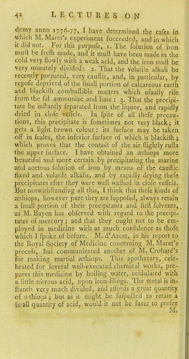 demy anno 1776-77, I have determined the cafes in which M.Maret's experiment fucceeded, and in which it did not. For this purpofe, 1. The folution of iron mud be frefh made, and it mutt have been made in the cold very flowly with a weak acid, and the iron mud be very minutely divided: 2. That the volatile alkali be recently prepared, very caudic, and, in particular, by repofe deprived of the fmall portion of calcareous earth and blackifh combudible matters which ufually rife from the fal ammoniac and lime : 3. That the precipi- tate be indantly feparated from the'liquor, and rapidly dried in clofe veflels. In fpite of all thefe precau- tions, this precipitate is fometimes not very black; it gets a light brown colour: its furface may be taken off in fcales, the inferior furface of which is blackifh j which proves that the contact of the air flightly ruds the upper furface. I have obtained an sethiops more beautiful and more certain by precipitating the marine and acetous folution of iron by means of the caudic fixed and volarile alkalis, and by rapidly drying thefe precipitates after they were well warned in clofe veffels. But notwithdanding all this, I think that thefe kinds of ssthiopSj however pure they are fuppofed, always retain a fmall portion of their precipitants and fird folvents, as M. Bayen has obferved with regard to the precipi- tates of mercury; and that they ought not to be em- ployed in medicine with as much confidence as thofe which 1 fpoke of before. M. d'Arcet, in his report to the Royal Society of Medicine concerning M. Maret's procefs, has communicated another of M. Crohare's for making martial cethiops. This apothecary, cele- brated for feveral well-executed chemical works, pre- pares this medicine by boiling water, acidulated with a little nitrous acid, upon iron-filings. The metal is in- ffanth very much divided, and affords a great quantity of n thiops ; but as it might be fufpeftcd to retain a fa all quantity of acid, would it not be furer to prefer 1 U<