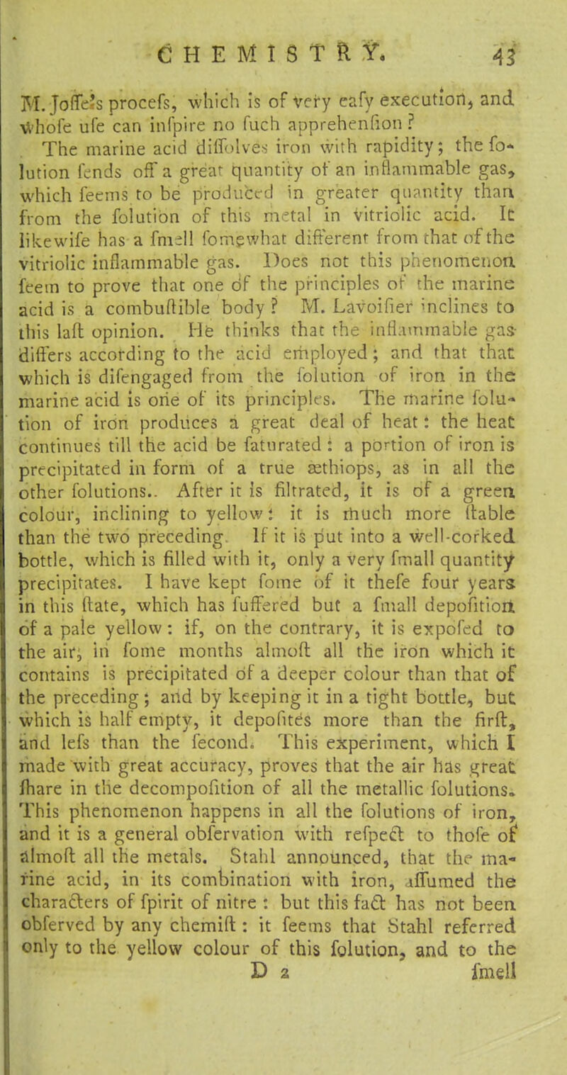 M. Joffe^s procefs, which is of very eafy execution, and whofe ufe can infpire no fuch apprehenfion ? The marine acid diffolves iron with rapidity; the fo- lution fends off a great quantity of an inflammable gas, which feems to be produced in greater quantity than from the folutibn of this metal in vitriolic acid. It like wife has a fmdl fomgwhat different from that of the vitriolic inflammable gas. Does not this phenomenon feem to prove that one df the principles of the marine acid is a combuftible body ? M. Lavoifier inclines to this laft opinion. He thinks that the inflammable gas- differs according to the acid employed; and that that which is difengaged from the folution of iron in the marine acid is one of its principles. The marine folu- tion of iron produces a great deal of heat t the heat continues till the acid be faturated : a portion of iron is precipitated in form of a true asthiops, as in all the other folutions.. After it is filtrated, it is of a green colour, inclining to yellow i it is much more (table than the two preceding. If it is put into a well-corked bottle, which is filled with it, only a very fmall quantity precipitates. I have kept fome of it thefe four years in this ftate, which has fuffered but a fmall depofitiori of a pale yellow: if, on the contrary, it is expofed to the air, in fome months almoft all the iron which it contains is precipitated of a deeper colour than that of the preceding ; and by keeping it in a tight bottle, but which is half empty, it depofites more than the firft, and lefs than the fecond. This experiment, which I made with great accuracy, proves that the air has great fhare in the decompofition of all the metallic folutions,. This phenomenon happens in all the folutions of iron, and it is a general observation with refpecl to fhofe o£ almoft: all the metals. Stahl announced, that the ma- rine acid, in its combination with iron, iffumed the characters of fpirit of nitre : but this fact has not been obferved by any chemift : it feems that Stahl referred only to the yellow colour of this folution, and to the