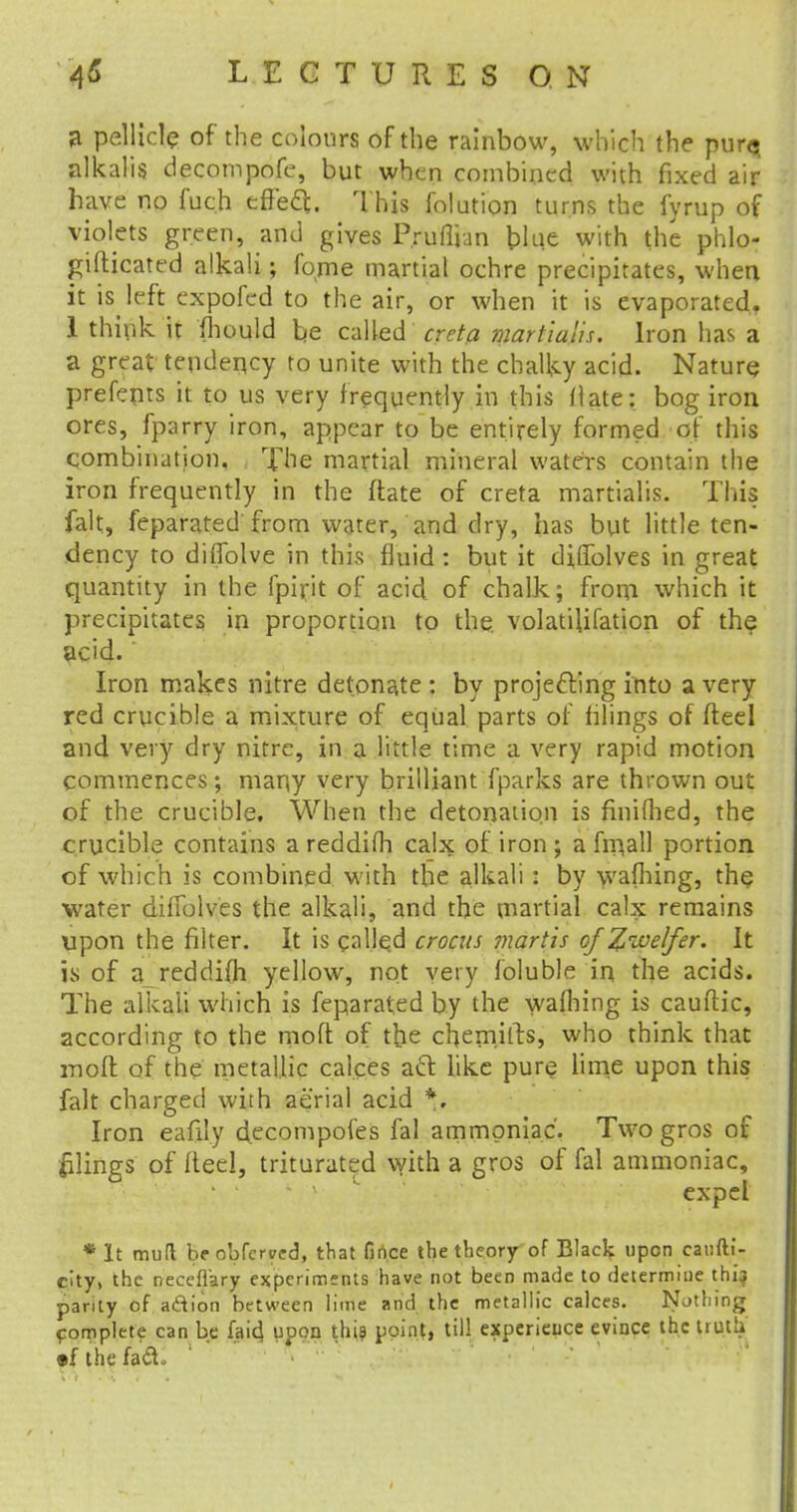 a pellicle of the colours of the rainbow, which the pura alkalis decompofe, but when combined with fixed air have no fuc.h effect. This folution turns the fyrup of violets green, and gives Prunum blue with the phlo- gifticated alkali; fome martial ochre precipitates, when it is left expofed to the air, or when it is evaporated. 1 think it fhould be called creta martialis. Iron has a a great tendency to unite with the chalky acid. Nature prefepts it to us very frequently in this flate: bog iron ores, fparry iron, appear to be entirely formed of this combination, i The martial mineral waters contain the iron frequently in the flate of creta martialis. This fait, feparated from water, and dry, has but little ten- dency to difTolve in this fluid : but it dilTolves in great quantity in the fpirit of acid of chalk; from which it precipitates in proportion to the. volatilifation of the acid.' Iron makes nitre detonate : by projecting into a very red crucible a mixture of equal parts of tilings of fteel and very dry nitre, in a little time a very rapid motion commences; many very brilliant fparks are thrown out of the crucible. When the detonation is finifhed, the crucible contains a reddifh calx of iron ; a finall portion of which is combined with the alkali : by wafhing, the water diflblves the alkali, and the martial calx remains upon the filter. It is called crocus martis ofZive/fer. It is- of a reddifh yellow, not very foluble in the acids. The alkali which is feparated by the wafhing is cauftic, according to the mofl of the chemilts, who think that rnoft of the metallic calces act like pure lime upon this fait charged with aerial acid *, Iron eafily decompofes fal ammoniac. Two gros of ftlings of fteel, triturated with a gros of fal ammoniac, ' v expel *lt mud be obferyed, that fince the theory of Black upon canfti- city, the necefiary experiments have not been made to determine thi} parity of a&ion between lime and the metallic calces. Nothing complete can be laid upon this point, til! experieuce evince the truth •f the faa.