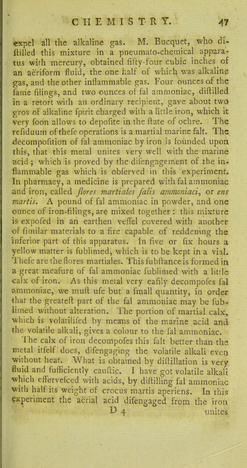 *xpel all the alkaline gas. M. Bucquet, who di- ftilled this mixture in a pneumato-chemical appara- tus with mercury, obtained fifty-four cubic inches of an aeriform fluid, the one half of which was alkaline gas, and the other inflammable gas. Four ounces of the lame filings, and two ounces of fal ammoniac, diflilled in a retort with an ordinary recipient, gave about two gros of alkaline fpirit charged with a little iron, which it very foon allows to depofite in the ftate of ochre. The refiduum ofthefe operations is a martial marine fait. The decompofition of fal ammoniac by iron is founded upon this, that this metal unites very well with the marine acid ; which is proved by the difengagement of the in- flammable gas which is obferved in this experiment. In pharmacy, a medicine is prepared with fal ammoniac and iron, called flores martiaies falls ammoniaci, or ens martis. A pound of fal ammoniac in powder, and one ounce of iron-filings, are mixed together : this mixture is expofed in an earthen veffel covered with another of fnnilar materials to a fire capable of reddening the inferior part of this apparatus. In five or fix hours a yellow matter is fublirned, which is to be kept in a vial. Thefe are theflores martiaies. This fubftanceis formed in a great meafure of fal ammoniac fublirned with a little calx of iron. As this metal very eafily decompofes fal ammoniac, we mud ufe but a fmall quantity, in order that the greatefl: part of the fal ammoniac may be fub- lirned without alteration. The portion of martial calx, which is volatilifed by means of the marine acid and the volatile alkali, gives a colour to the fal ammoniac. The calx of iron decompofes this fait better than the metal itfelf does, difengaging the volatile alkali even without heat. What is obtained by diftillation is very fluid and fulficiently cauftk. I have got volatile alkali which eftervefced with acids, by diftilling fal ammoniac with half its weight of crocus martis aperiens. In rhis experiment the aerial acid difengaged from the iron D 4 unites