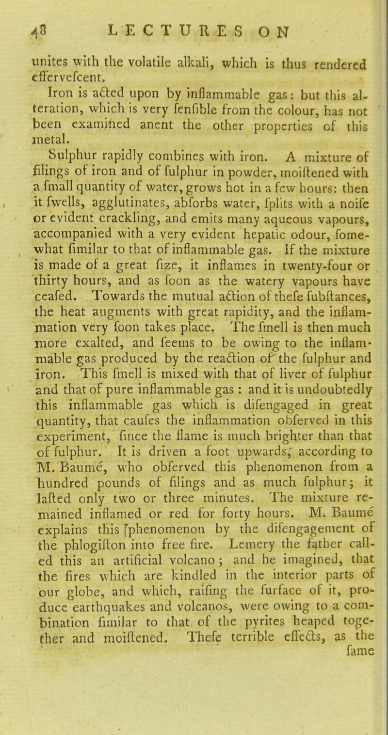 unites with the volatile alkali, which is thus rendered eflervefcent. Iron is acted upon by inflammable gas: but this al- teration, which is very fenfible from the colour, has not keen examined anent the other properties of this metal. Sulphur rapidly combines with iron. A mixture of filings of iron and of fulphur in powder, moiftened with a fmall quantity of water, grows hot in a few hours: then it fvvells, agglutinates, abforbs water, fplits with a noife or evident crackling, and emits many aqueous vapours, accompanied with a very evident hepatic odour, fome- what fimilar to that of inflammable gas. If the mixture is made of a great fize, it inflames in twenty-four or thirty hours, and as foon as the watery vapours have ceafed. Towards the mutual action of thefe fubftances, the heat augments with great rapidity, and the inflam- mation very foon takes place. The fmell is then much more exalted, and feems to be owing to the inflam- mable gas produced by the reaction of the fulphur and iron. This fmell is mixed with that of liver of fulphur and that of pure inflammable gas: and it is undoubtedly this inflammable gas which is difengaged in great quantity, that caufes the inflammation obferved in this experiment, fmce the flame is much brighter than that of fulphur. It is driven a foot upwards, according to M. Baume, who obferved this phenomenon from a hundred pounds of filings and as much fulphur; it lafted only two or three minutes. The mixture re- mained inflamed or red for forty hours. M. Baume explains this [phenomenon by the difengagement of the phlogifton into free fire. Lemery the father call- ed this an artificial volcano ; and he imagined, that the fires which are kindled in the interior parts of our globe, and which, raifing the furface of it, pro- duce earthquakes and volcanos, were owing to a com- bination fimilar to that of the pyrites heaped toge- ther and moiftened. Thefe terrible effefts, as the fame