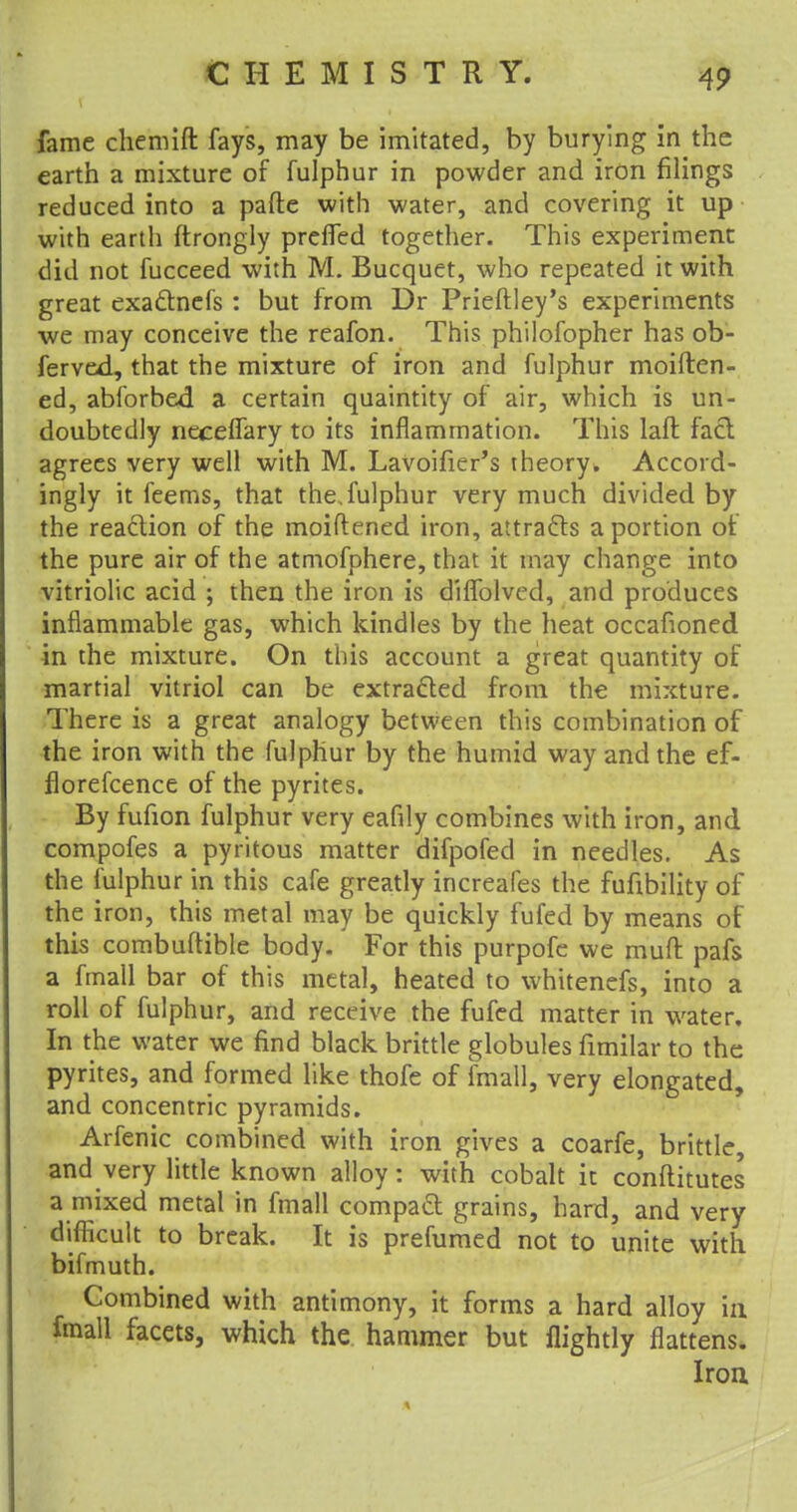 fame chemift fays, may be imitated, by burying in the earth a mixture of fulphur in powder and iron filings reduced into a pafte with water, and covering it up with earth ftrongly preffed together. This experiment did not fucceed with M. Bucquet, who repeated it with great exactnefs : but from Dr Prieftley's experiments we may conceive the reafon. This philofopher has ob- ferved, that the mixture of iron and fulphur moiften- ed, abforbed a certain quaintity of air, which is un- doubtedly neceffary to its inflammation. This laft fact agrees very well with M. LaVoifier's theory. Accord- ingly it feems, that the. fulphur very much divided by the reaction of the moiftened iron, attracts a portion of the pure air of the atmofphere, that it may change into vitriolic acid ; then the iron is diffolved, and produces inflammable gas, which kindles by the heat occafioned in the mixture. On this account a great quantity of martial vitriol can be extracted from the mixture. There is a great analogy between this combination of the iron with the fulphur by the humid way and the ef- florefcence of the pyrites. By fufion fulphur very eafily combines with iron, and compofes a pyritous matter difpofed in needles. As the fulphur in this cafe greatly increafes the fufibility of the iron, this metal may be quickly fufed by means of this combuftible body. For this purpofe we mud pafs a fmall bar of this metal, heated to whitenefs, into a roll of fulphur, and receive the fufed matter in water. In the water we find black brittle globules fimilar to the pyrites, and formed like thofe of fmall, very elongated, and concentric pyramids. Arfenic combined with iron gives a coarfe, brittle, and very little known alloy: with cobalt it conftitutes a mixed metal in fmall compact grains, hard, and very difficult to break. It is prefumed not to unite with bifmuth. Combined with antimony, it forms a hard alloy in fmall facets, which the hammer but flightly flattens. Iron