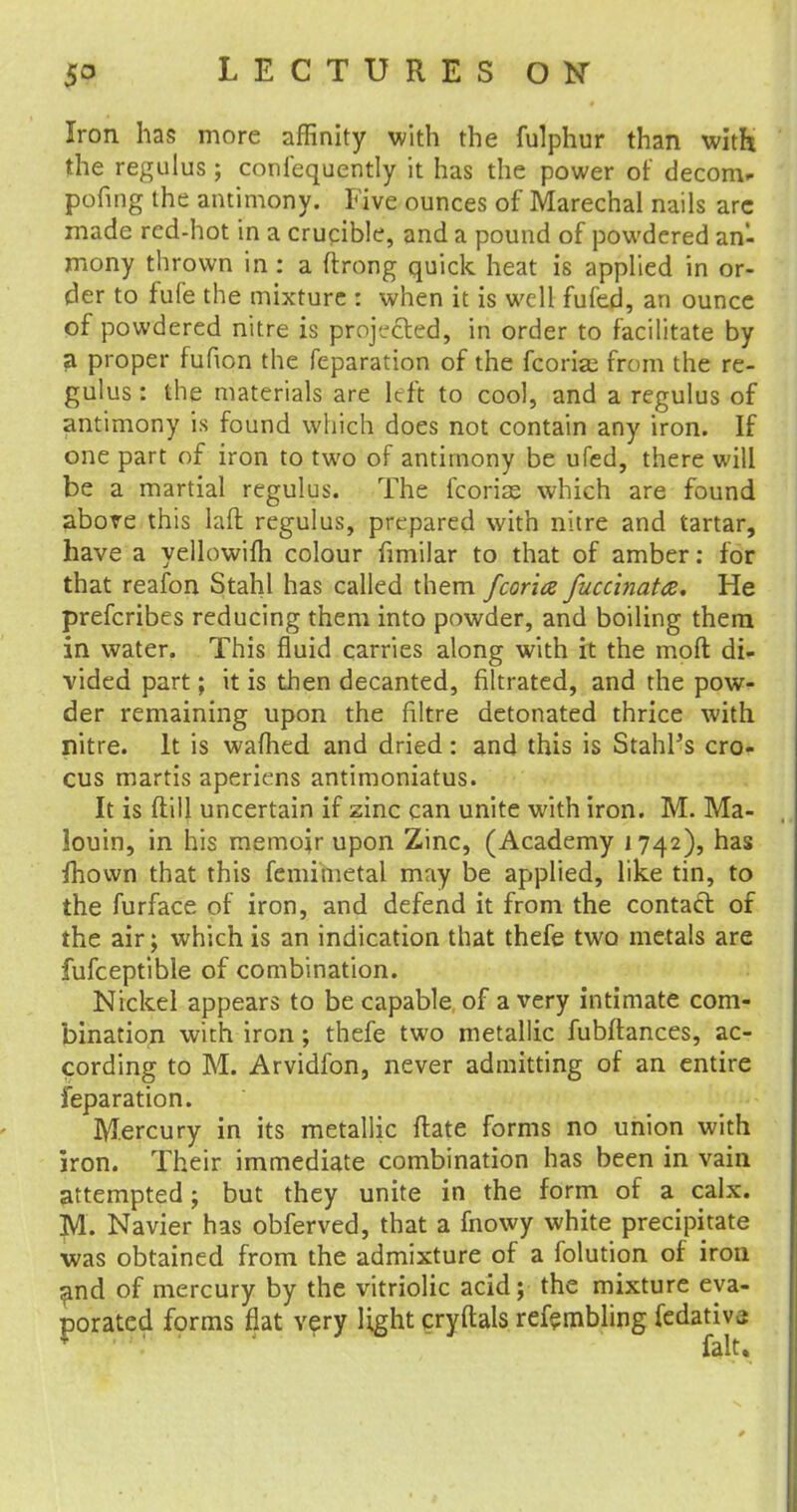 Iron has more affinity with the fulphur than with the regulus ; confequently it has the power of decom* pofing the antimony. Five ounces of Marechal nails arc made red-hot in a crucible, and a pound of powdered an- mony thrown in: a ftrong quick heat is applied in or- der to fufe the mixture : when it is well fufed, an ounce of powdered nitre is projected, in order to facilitate by a proper fufion the feparation of the fcorise from the re- gulus: the materials are Left to cool, and a regulus of antimony is found which does not contain any iron. If one part of iron to two of antimony be ufed, there will be a martial regulus. The fcoriae which are found above this laft regulus, prepared with nitre and tartar, have a yellowifh colour fimilar to that of amber: for that reafon Stahl has called them fcoria fuccinata* He prefcribes reducing them into powder, and boiling them in water. This fluid carries along with it the moft di- vided part; it is then decanted, filtrated, and the pow- der remaining upon the filtre detonated thrice with nitre. It is wafhed and dried: and this is StahPs cro- cus martis aperiens antimoniatus. It is ftiU uncertain if zinc can unite with iron. M. Ma- louin, in his memoir upon Zinc, (Academy 1742), has fhown that this femimetal may be applied, like tin, to the furface of iron, and defend it from the contact of the air; which is an indication that thefe two metals are fufceptible of combination. Nickel appears to be capable of a very intimate com- bination with iron; thefe two metallic fubftances, ac- cording to M. Arvidfon, never admitting of an entire feparation. Mercury in its metallic flate forms no union with iron. Their immediate combination has been in vain attempted; but they unite in the form of a calx. M. Navier has obferved, that a fnowy white precipitate was obtained from the admixture of a folution of iron and of mercury by the vitriolic acid; the mixture eva- porated forms flat very light cryftals refembling fedativj