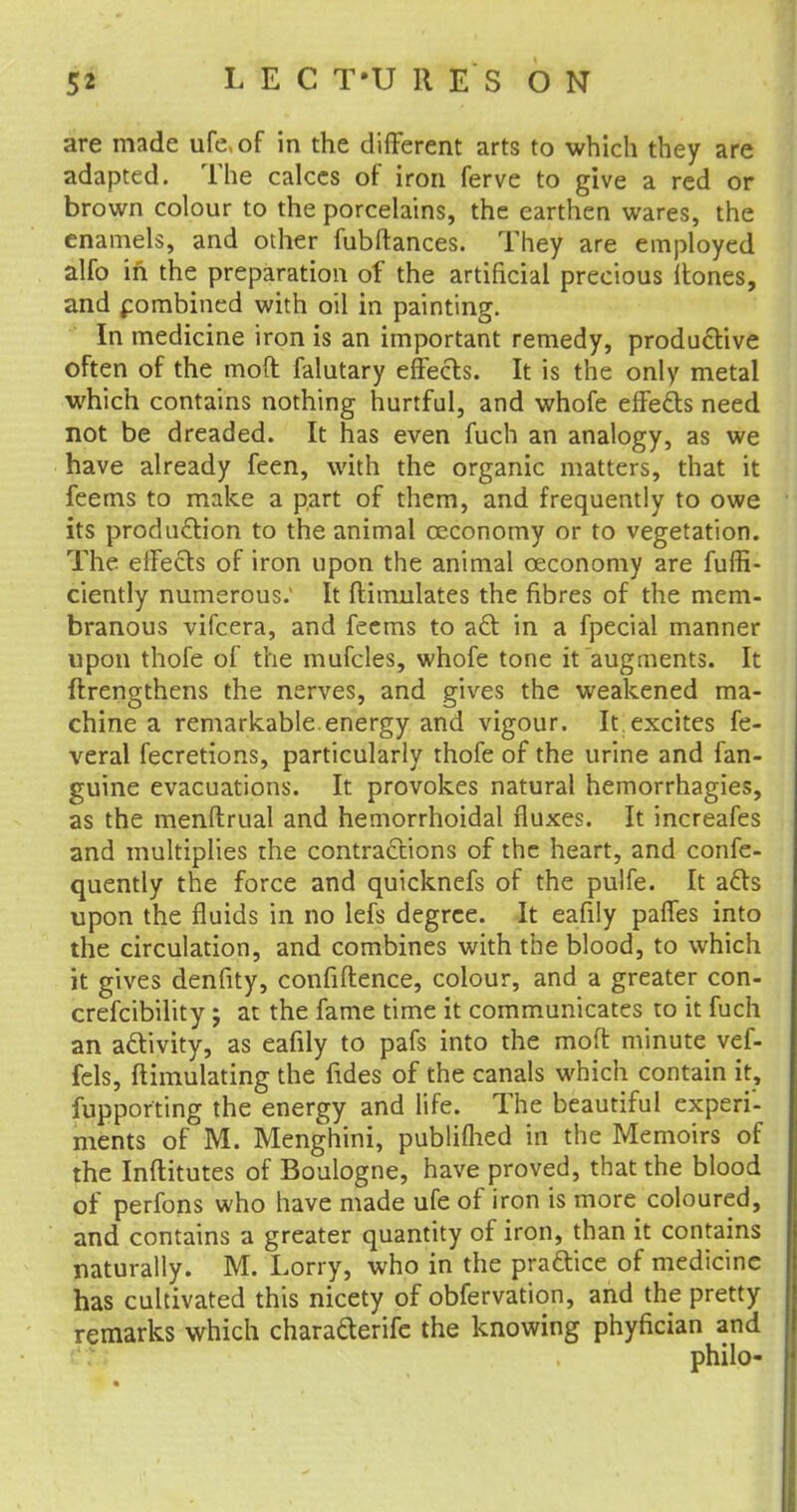 5* L E C T-U 11 E S ON are made life, of in the different arts to which they are adapted. The calces of iron ferve to give a red or brown colour to the porcelains, the earthen wares, the enamels, and other fubftances. They are employed alfo in the preparation of the artificial precious Itones, and combined with oil in painting. In medicine iron is an important remedy, productive often of the mod falutary effects. It is the only metal which contains nothing hurtful, and whofe effects need not be dreaded. It has even fuch an analogy, as we have already feen, with the organic matters, that it feems to make a part of them, and frequently to owe its production to the animal ceconomy or to vegetation. The effects of iron upon the animal ceconomy are fuffi- ciently numerous: It ftimulates the fibres of the mem- branous vifcera, and feems to act in a fpecial manner upon thofe of the mufcles, whofe tone it augments. It ftrengthens the nerves, and gives the weakened ma- chine a remarkable.energy and vigour. It excites fe- veral fecretions, particularly thofe of the urine and fan- guine evacuations. It provokes natural hemorrhagies, as the menftrual and hemorrhoidal fluxes. It increafes and multiplies the contractions of the heart, and confe- quently the force and quicknefs of the pulfe. It acts upon the fluids in no lefs degree. It eafily paffes into the circulation, and combines with the blood, to which it gives denfity, confidence, colour, and a greater con- crefcibility; at the fame time it communicates to it fuch an activity, as eafily to pafs into the moft minute vef- fels, ftimulating the fides of the canals which contain it, fupporting the energy and life. The beautiful experi- ments of M. Menghini, publiflied in the Memoirs of the Inftitutes of Boulogne, have proved, that the blood of perfons who have made ufe of iron is more coloured, and contains a greater quantity of iron, than it contains naturally. M. Lorry, who in the practice of medicine has cultivated this nicety of obfervation, and the pretty remarks which characterife the knowing phyfician and philo-