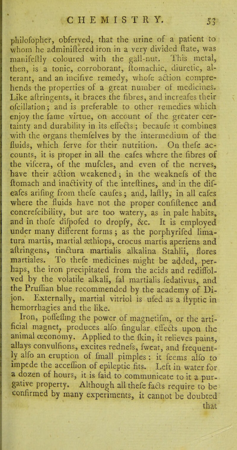 philofopher, obfcrved, that the urine of a patient to whom he adminiftered iron in a very divided (late, was manifeftly coloured with the gall-nut. This metal, then, is a tonic, corroborant, ftomachic, diuretic, al- terant, and an incifive remedy, whofc action compre- hends the properties of a great number of medicines. Like aftringents, it braces the fibres, and increafes their oicillation; and is preferable to other remedies which enjoy the fame virtue, on account of the greater cer- tainty and durability in its effects; becaufe it combines with the organs themfelves by the intermedium of the fluids, which ferve for their nutrition. On thefe ac- counts, it is proper in all the cafes where the fibres of the vifcera, of the mufcles, and even of the nerves, have their action weakened; in the weaknefs of the ftomach and inactivity of the inteftines, and in the dif- eafes arifing from thefe caufes; and, laftly, in all cafes where the fluids have not the proper confidence and concrefcibility, but are too watery, as in pale habits, and in thofe difpofed to dropfy, &c. It is employed under many different forms; as the porphyrifed lima- tura martis, martial aethiops, crocus martis aperiens and aftringens, tinctura martialis alkalina Stahlii, flores martiales. To thefe medicines might be added, per- haps, the iron precipitated from the acids and rediflbl- ved by the volatile alkali, fal martialis fedativus, and the Pruflian blue recommended by the academy of Di- jon. Externally, martial vitriol is ufed as a ltyptic in hemorrhagies and the like. Iron, poffeflmg the power of magnetifm, or the arti- ficial magnet, produces alfo lingular effects upon the animal ceconomy. Applied to the fkin, it relieves pains, allays convulfions, excites rednefs, fweat, and frequent- ly alfo an eruption of fmall pimples: it feems alfo to impede the acceflion of epileptic fits. Left in water for a dozen of hours, it is faid to communicate to it a pur- gative property. Although all thefe facts require to be confirmed by many experiments, it cannot be doubted that