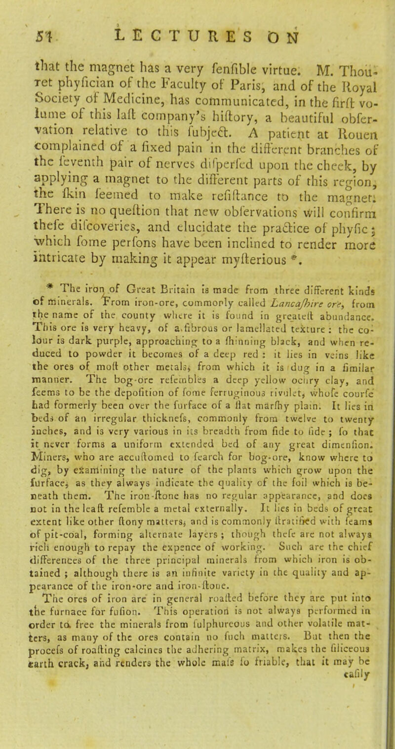 that the magnet has a very fenfible virtue. M. Thou- Tet phyfician of the Faculty of Paris, and of the Royal Society of Medicine, has communicated, in the firit vo- lume of this lalt company's hiftory, a beautiful obfer- vation relative to this fubjeft. A patient at Rouen complained of a fixed pain in the different branches of the feventh pair of nerves difperl'ed upon the cheek, by applying a magnet to the different parts of this region, the fkin feemed to make refinance to the magnet: There is no queffion that new obfervations will confirm thefe difcoveries, and elucidate the practice of phyfic; which fome perfons have been inclined to render more intricate by making it appear mylterious *. * The iron of Great Britain is made from three different kinds of minerals, from iron-ore, commoply called LancaJJjire or'et from the name of the county where it is found in greatelt abundance. is ore is very heavy, of a.fibrous or lamellated texture : the co- lour is dark purple, approaching to a thinning black, and when re- duced to powder it becomes of a deep red : it lies in veins like the ores of molt other metals, from which it is dug in a fimilar manner. The bog-drc refeinbles a deep yellow ocury clay, and feems to be the depofition of fome ferruginous rivuletj whofe courfe tad formerly been over the furface of a Hat marfhy plain. It lies in bed* of an irregular thicknefs, commonly from twelve to twenty iuches, and i3 very various in its breadth from fide to fide ; Co that it never forms a uniform extended bed of any great dimenfion. Miners, who are accuftomed to fearch for bog-ore, know where to dig, by examining the nature of the plants which grow upon the furface^ as they always indicate the quality of the foil which is be- neath them. The iron-ftone has no regular appearance, and docs not in the lead refemble a metal externally. It lies in beds of great extent like other ftony matters* and is commonly llratirkd with feams of pit-coal, forming alternate layers ; though thefe are not always rich enough to repay the expence of working. Such are the chief differences of the three principal minerals from which iron is ob- tained ; although there is an infinite variety in the quality and ap- pearance of the iron*ore and iron-ftone. The ores of iron are in general roalted before they are put into the furnace for fulion. This operation is not always performed in order to. free the minerals from lulphureous and other volatile mat- ters, as many of the ores contain no fnch matters. But then the procefs of roading calcines the aJhering matrix, makes the filiceoua earth crack, and renders the whole mafa fo friable, that it may be cafily