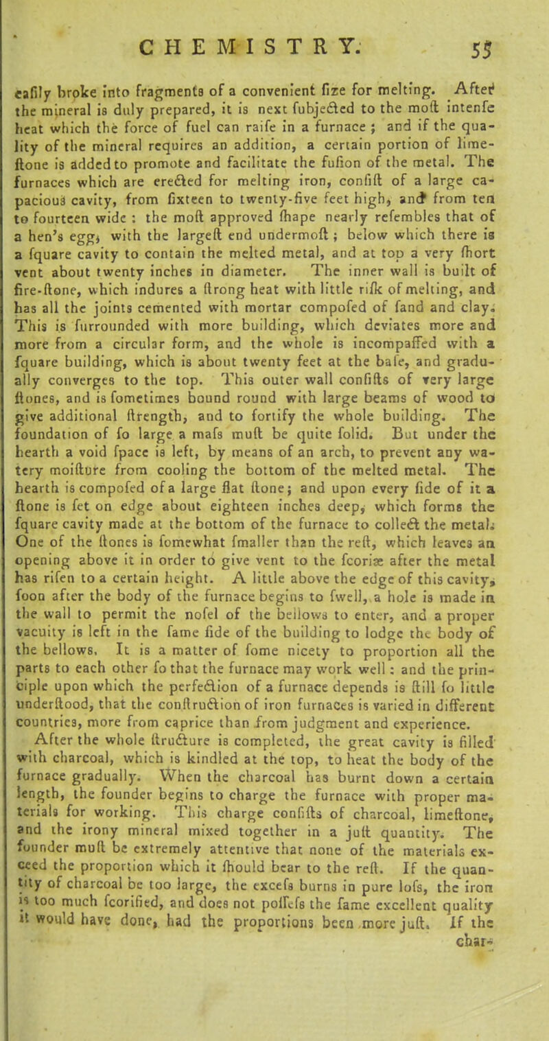 eafily broke into fragments of a convenient fize for melting. After1 the mineral is duly prepared, it is next fubje&ed to the mod intenfc heat which the force of fuel can raife in a furnace ; and if the qua- lity of the mineral requires an addition, a certain portion of lime- ftone is added to promote and facilitate the fufion of the metal. The furnaces which are erected for melting iron, confift of a large ca- pacious cavity, from fixteen to twenty-five feet high, and* from tea to fourteen wide : the moft approved fhape nearly refembles that of a hen's egg* with the largeft end undermoft; below which there is a fquare cavity to contain the melted metal, and at top a very fhort vent about twenty inches in diameter. The inner wall is built of fire-done, which indures a (trong heat with little rifk of melting, and has all the joints cemented with mortar compofed of fand and clay. This is furrounded with more building, which deviates more and more from a circular form, and the whole is incompaffed with a fquare building, which is about twenty feet at the bale, and gradu- ally converges to the top. This outer wall confifts of very large ftones, and is fometimes bound round with large beams of wood to give additional ftrength, and to fortify the whole building. The foundation of fo large a mafs muft be quite folid. But under the hearth a void fpacc is left, by means of an arch, to prevent any wa- tery moifture from cooling the bottom of the melted metal. The hearth is compofed of a large flat (lone; and upon every fide of it a ftone is fet on edge about eighteen inches deep, which forms the fquare cavity made at the bottom of the furnace to collect the metaL One of the Hones is fomewhat fmaller than the reft, which leavc3 an opening above it in order to give vent to the fcoriae after the metal has rifen to a certain height. A little above the edge of this cavity, foon after the body of the furnace begins to fwell, a hole is made in the wall to permit the nofel of the beiiows to enter, and a proper vacuity is left in the fame fide of the building to lodge tht body of the bellows. It is a matter of fome nicety to proportion all the parts to each other fo that the furnace may work well: and the prin- ciple upon which the perfe&ion of a furnace depends is ftill fo little underftood, that the conflru&ion of iron furnaces is varied in different countries, more from caprice than from judgment and experience. After the whole ftru&ure is completed, the great cavity 13 filled with charcoal, which is kindled at the top, to heat the body of the furnace gradually. When the charcoal has burnt down a certain length, the founder begins to charge the furnace with proper ma- terials for working. This charge confifts of charcoal, limeftone, and the irony mineral mixed together in a juft quantity. The founder muft be extremely attentive that none of the materials ex- ceed the proportion which it fhould bear to the reft. If the quan- tity of charcoal be too large, the excefs burns in pure lofs, the iron W too much fcorified, and does not potftfs the fame excellent quality »t would have done, had the proportions been more juft. if the char-