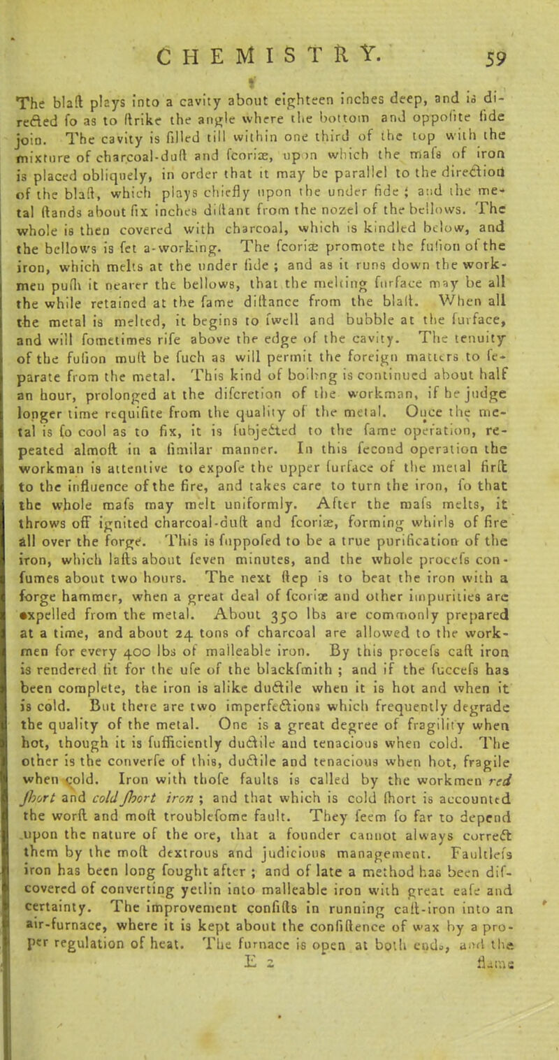f ■ The blaft plays into a cavity about eighteen inches deep, and is di- rected fo as to ftrike the angle where the bottom and oppofite fide join. The cavity is filled till within one third of the top with the mixture of charcoal-dull and fcoriae, up >n which the mafs of iron is placed obliquely, in order that it may be parallel to the direction of the blalt, which plays chiefly upon the under fide { and the me- tal Hands about fix inches dillani from the nozel of the bellows. The whole is then covered with charcoal, which is kindled below, and the bellows is fet a-working. The fcoriae promote the ftifion ofthe iron, which melts at the under fide ; and as it runs down the work- men pufh it nearer the bellows, that the melting fnrface msy be all the while retained at the fame diltance from the blalt. When all the metal is melted, it begins to iwell and bubble at the fuvface, and will fometimes rife above the edge of the cavity. The tenuity ofthe fulion mult be fuch as will permit the foreign matters to le- parate from the metal. This kind of boibng is continued about half an hour, prolonged at the difcretion of the workman, if he judge longer lime rcquifite from the quality of the metal. Once the me- tal is fo cool as to fix, it is fubjedted to the fame operation, re- peated almoft in a fimilar manner. In this fecond operation the workman is attentive to expofe the upper lurface of the metal firit to the influence ofthe fire, and takes care to turn the iron, fo that the whole mafs may melt uniformly. After the mals melts, it throws off ignited charcoal-dull and fcorioe, forming whirls of fire all over the forge. This is fnppofed to be a true purification; of the iron, which lafts about feven minutes, and the whole procefs con- fumes about two hours. The next ftep is to beat the iron with a forge hammer, when a great deal of fcoi ite and other impurities arc •xpelled from the metal. About 350 lbs are commonly prepared at a time, and about 24 tons of charcoal are allowed to the work- men for every 400 lbs of malleable iron. By this procefs caft iron is rendered fit for the ufe of the blackfmith ; and if the fuccefs has been complete, the iron is alike ductile when it is hot and when it is cold. But there are two imperfections which frequently degrade the quality of the metal. One is a great degree of fragility when hot, though it is fufficiently ductile and tenacious when cold. The other is the converfe of this, ductile and tenacious when hot, fragile when cold. Iron with thofe faults is called by the workmen red Jhort and coldJhort iron ; and that which is cold (hort is accounttd the worft and molt troublefome fault. They feem fo far to depend .upon the nature of the ore, that a founder caunot always correct them by the mod dextrous and judicious management. Faulth-fs iron has been long fought after ; and of late a method has been dif- covered of converting yetlin into malleable iron with great eafe and certainty. The improvement confifts in running call-iron into an air-furnace, where it is kept about the confidence of wax by a pro- per regulation of heat. The furnace is open at both end*, and the E 2 fl-ilYlS