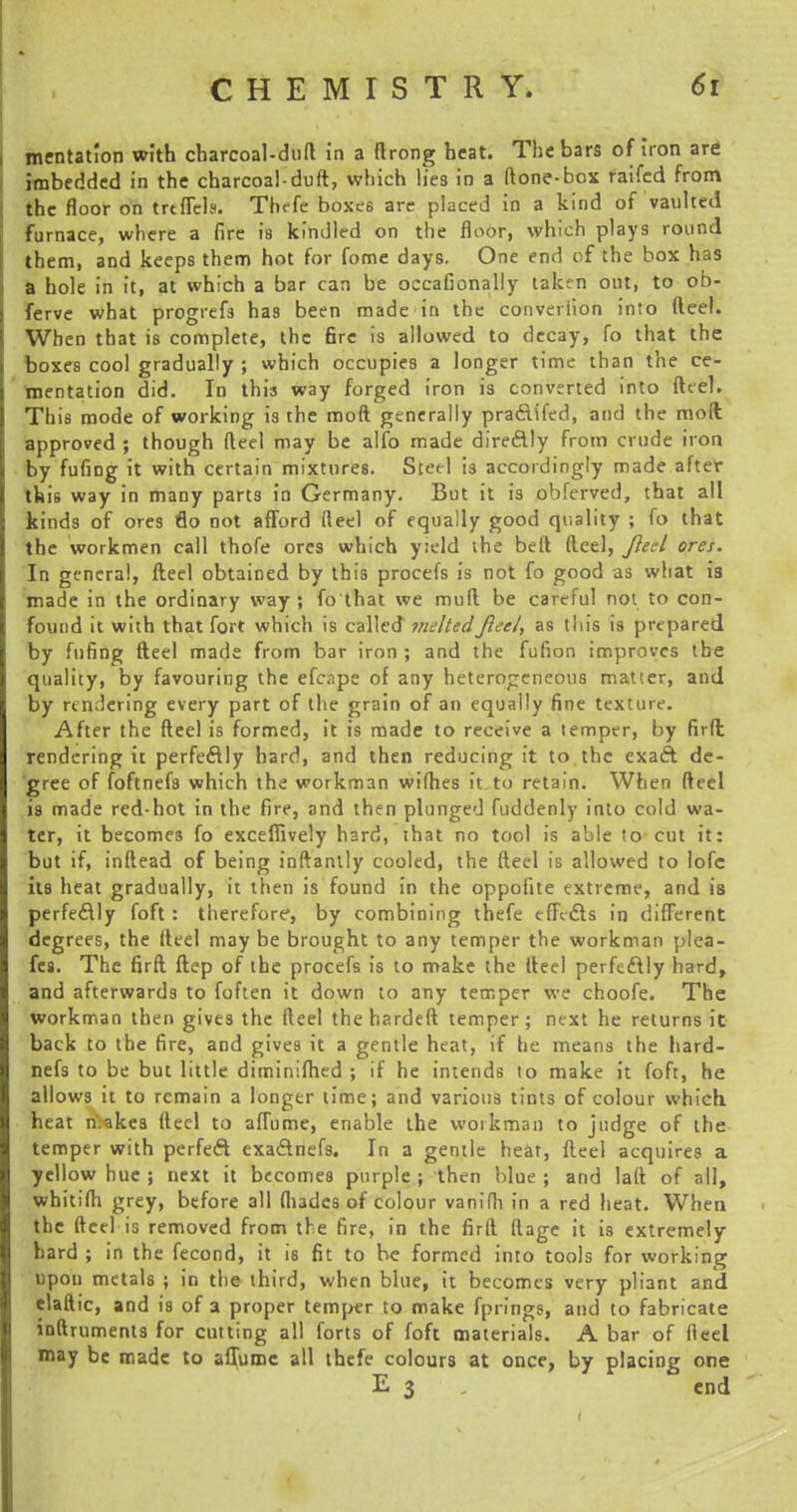 mentation with charcoal-duft in a ftrong heat. The bars of iron are imbedded in the charcoal-duft, which lies in a (tone-box raifcd from the floor on trtffels. Thefe boxes are placed in a kind of vaulted furnace, where a fire is kindled on the floor, which plays round them, and keeps them hot for fome days. One end of the box has a hole in it, at which a bar can be occafionally taken out, to ob- ferve what progrefs has been made in the converiion into fteel. When that is complete, the 6re is allowed to decay, fo that the boxes cool gradually ; which occupies a longer time than the ce- mentation did. In this way forged iron is converted into fteel. This mode of working is the moft generally pradifed, and the moft; approved ; though fteel may be alfo made diredly from crude iron by fufrng it with certain mixtures. Steel is accordingly made after this way in many parts in Germany. But it is obferved, that all kinds of ores flo not afford fteel of equally good quality ; fo that the workmen call thole ores which yield the belt fteel, fteel ores. In general, fteel obtained by this procefs is not fo good as what is made in the ordinary way; fo that we muft be careful not to con- found it with that forf which is called melted fteel, as this is prepared by fufing fteel made from bar iron ; and the fufion improves the quality, by favouring the efcape of any heterogeneous matter, and by rendering every part of the grain of an equally fine texture. After the fteel is formed, it is made to receive a temper, by firft rendering it perfectly hard, and then reducing it to the exaft de- gree of foftnefs which the workman wilhes it to retain. When fteel is made red-hot in the fire, and then plunged fuddenly into cold wa- ter, it becomes fo exceffively hard, that no tool is able to cut it: but if, inftead of being inftantly cooled, the fteel is allowed to lofc its heat gradually, it then is found in the oppofite extreme, and is perfedly foft : therefore, by combining thefe effects in different degrees, the fteel may be brought to any temper the workman plea- fes. The firft ftep of the procefs is to make the fteel perfectly hard, and afterwards to foften it down to any temper we choofe. The workman then gives the fteel the hardeft temper ; next he returns it back to the fire, and gives it a gentle heat, if he means the hard- nefs to be but little diminifhed ; if he intends to make it foft, he allows it to remain a longer time; and various tints of colour which heat n.akes fteel to affume, enable the workman to judge of the temper with perfect exa&nefs. In a gentle heat, fteel acquires a yellow hue ; next it becomes purple ; then blue ; and laft of all, whitifh grey, before all (hades of colour vanifh in a red heat. When the fteel is removed from the fire, in the firft ftage it is extremely- hard ; in the fecond, it is fit to be formed into tools for working upon metals ; in the third, when blue, it becomes very pliant and elaftic, and is of a proper temper to make fprings, and to fabricate inftruments for cutting all forts of foft materials. A bar of fteel may be made to affume all thefe colours at once, by placing one E 3 end