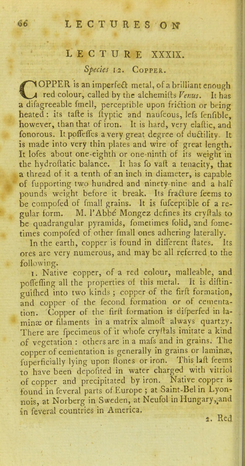 LECTURE XXXIX. Species 12. Copper. COPPER is an imperfect metal, of a brilliant enough red colour, called by the alchemifts Venus. It has a difagreeable fmell, perceptible upon friction or bring heated : its tafte is ftyptic and naufcous, lefs fenfible, however, than that of iron. It is hard, very elaftic, and fonorous. It poffefles a very great degree of ductility. It is made into very thin plates and wire of great length. It Iofes about one-eighth or one-ninth of its weight in the hydroftatic balance. It has fo vafl a tenacity, that a thread of it a tenth of an inch in diameter, is capable of fupporting two hundred and ninety nine and a half pounds weight before it break. Its fracture feems to be compofed of fmall grains. It is fufceptible of a re- gular form. M. l'Abbe Mongcz defines its cryftals to be quadrangular pyramids, fometimes folid, and fome- times compofed of other fmall ones adhering laterally. In the earth, copper is found in different Mates. Its ores are very numerous, and may be all referred to the following. 1. Native copper, of a red colour, malleable, and poffefiing all the properties of this metal. It is diftin- guilhed into two kinds ; copper of the firft formation, and copper of the fecond formation or of cementa- tion. Copper of the firft formation is difperfed in la- minae or filaments in a matrix almoft always quartzy. There are fpecimens of it whofe cryftals imitate a kind of vegetation : others are in a mafs and in grains. The copper of cementation is generally in grains or laminae, fuperficially lying upon ftones or iron. This laft feems to have been depofited in water charged with vitriol of copper and precipitated by iron. Native copper is found in feveral parts of Europe ; at Saint-Bel in Lyon- nois, at Norberg in Sweden, at Neufol in Hungary,-and in feveral countries in America. 2. Red