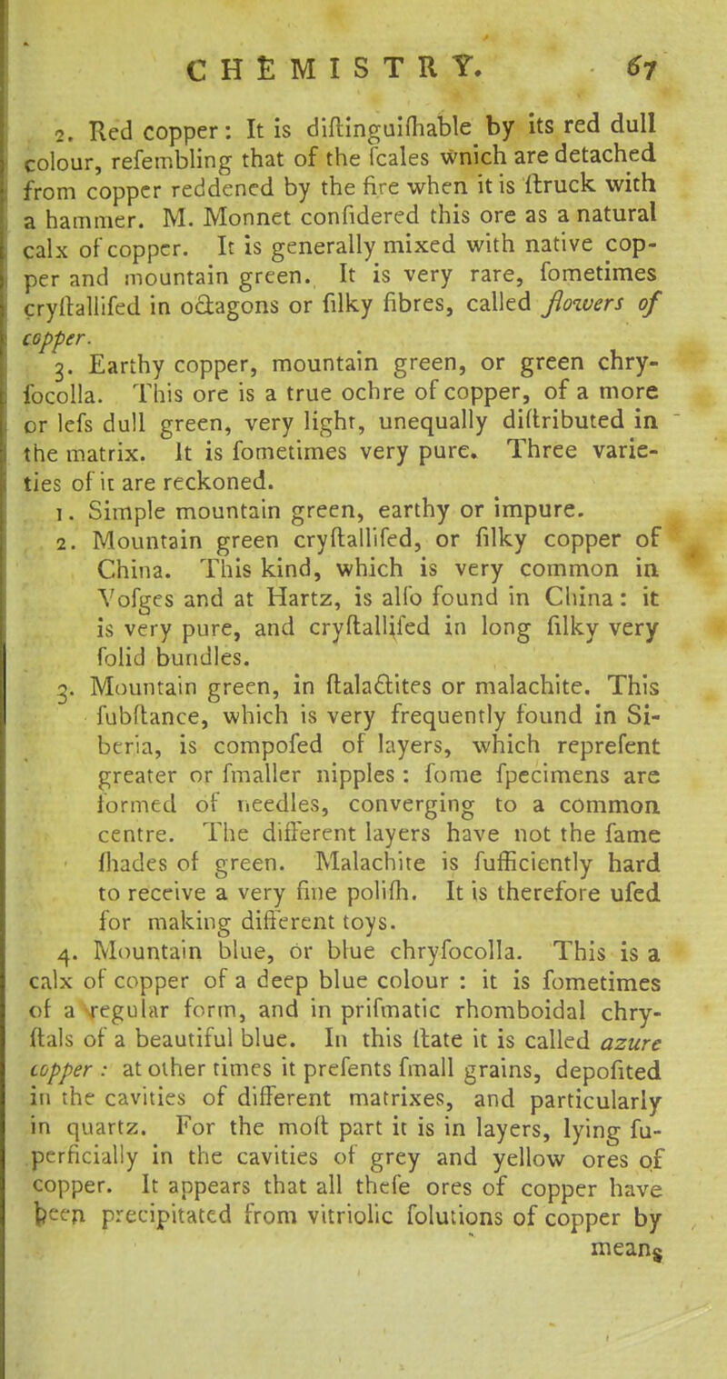 2. Red copper: It is diftinguimable by its red dull colour, refembling that of the fcales wnich are detached from copper reddened by the fire when it is ftruck with a hammer. M. Monnet confidered this ore as a natural calx of copper. It is generally mixed with native cop- per and mountain green. It is very rare, fometimes cryftallifed in o&agons or filky fibres, called jlowers of copper. 3. Earthy copper, mountain green, or green chry- focolla. This ore is a true ochre of copper, of a more or lefs dull green, very light, unequally diftributed in the matrix. It is fometimes very pure. Three varie- ties of it are reckoned. 1. Simple mountain green, earthy or impure. 2. Mountain green cryftallifed, or filky copper of China. This kind, which is very common in Yofges and at Hartz, is alio found in China: it is very pure, and cryftallifed in long filky very folid bundles. g. Mountain green, in ftalacYites or malachite. This fubftance, which is very frequently found in Si- beria, is compofed of layers, which reprefent greater or fmaller nipples : fome fpecimens are formed of needles, converging to a common centre. The different layers have not the fame {hades of green. Malachite is fufficiently hard to receive a very fine polifh. It is therefore ufed for making different toys. 4. Mountain blue, or blue chryfocolla. This is a calx of copper of a deep blue colour : it is fometimes of a regular form, and in prifmatic rhomboidal chry- ftals of a beautiful blue. In this (tate it is called azure topper : at other times it prefents fmall grains, depofited in the cavities of different matrixes, and particularly in quartz. For the moft part it is in layers, lying fu- prrficially in the cavities of grey and yellow ores 01 copper. It appears that all thefe ores of copper have been precipitated from vitriolic folutions of copper by mean$