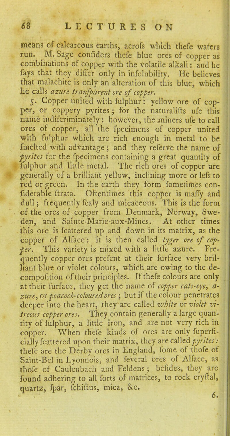means of calcareous earths, acrofs which thefe waters run. M. Sage confiders thefe blue ores of copper as combinations of copper with the volatile alkali: and he fays that they differ only in infolubility. He believes that malachite is only an alteration of this blue, which he calls azure tranfparent ore of copper. 5. Copper united with fulphur: yellow ore of cop- per, or coppery pyrites ; for the naturalifts ufe this name indifcriminately : however, the miners ufe to call ores of copper, all the fpecimens of copper united with fulphur which are rich enough in metal to be fmelted with advantage; and they referve the name of pyrites for the fpecimens containing a great quantity of fulphur and little metal. The rich ores of copper are generally of a brilliant yellow, inclining more or lefs to red or green. In the earth they form fometimes con- siderable ftrata. Oftentimes this copper is mafly and dull; frequently fcaly and micaceous. This is the form of the ores of copper from Denmark, Norway, Swe- den, and Sainte-Marie-aux-Mines. At other times this ore is fcattered up and down in its matrix, as the copper of Alface : it is then called tyger ore of cop- per. This variety is mixed with a little azure. Fre- quently copper ores prefent at their furface very bril- liant blue or violet colours, which are owing to the de- compofition of their principles. If thefe colours are only at their furface, they get the name of copper cats-eye, a- zure, or peacock-coloured ores ; but if the colour penetrates deeper into the heart, they are called white or violet vi- treous copper ores. They contain generally a large quan- tity of fulphur, a little iron, and are not very rich in copper. When thefe kinds of ores are only fuperfi- cially fcattered upon their matrix, they are called pyrites: thefe are the Derby ores in England, lbme of thofe of Saint-Bel in Lyonnois, and feveral ores of Alface, as thofe of Caulenbach and Feldens; befides, they are found adhering to all forts of matrices, to rock cryftal, quartz, fpar, fchiftus, mica, &c.