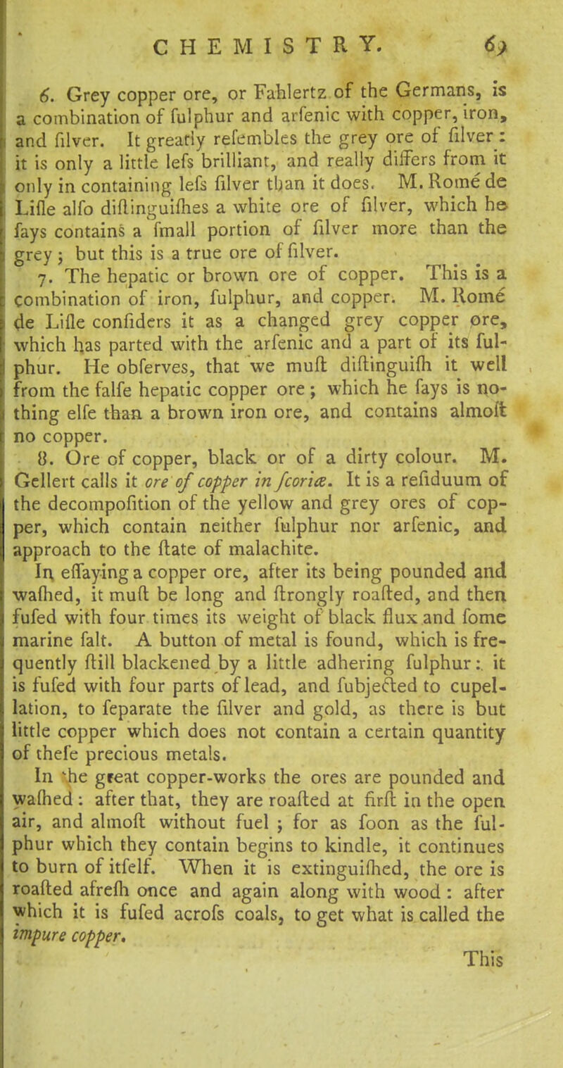 6. Grey copper ore, or Fahlertz of the Germans, is a combination of fulphur and arfenic with copper, iron, and filver. It greatly refembles the grey ore of filver: it is only a little lefs brilliant, and really differs from it only in containing lefs filver than it does. M. Rome de Lifle alfo diftinguifhes a white ore of filver, which he fays contains a fmall portion of filver more than the grey j but this is a true ore of filver. 7. The hepatic or brown ore of copper. This is a Combination of iron, fulphur, and copper. M. Rome 4e Lifle confiders it as a changed grey copper ore, which has parted with the arfenic and a part of its ful- phur. He obferves, that we muft diftinguifh it well from the falfe hepatic copper ore ; which he fays is no- thing elfe than, a brown iron ore, and contains almoi'fc no copper. 8. Ore of copper, black or of a dirty colour. M. Gellert calls it ore of copper in fcor'ia. It is a refiduum of the decompofition of the yellow and grey ores of cop- per, which contain neither fulphur nor arfenic, and approach to the (late of malachite. In eflaying a copper ore, after its being pounded and warned, it muft be long and ftrongly roafted, and then, fufed with four times its weight of black flux and fomc marine fait. A button of metal is found, which is fre- quently ftill blackened by a little adhering fulphur: it is fufed with four parts of lead, and fubjefted to cupel- lation, to feparate the filver and gold, as there is but little copper which does not contain a certain quantity of thefe precious metals. In ^he great copper-works the ores are pounded and wafhed : after that, they are roafted at firft in the open air, and almoft without fuel \ for as foon as the ful- phur which they contain begins to kindle, it continues to burn of itfelf. When it is extinguished, the ore is roafted afrefli once and again along with wood : after which it is fufed acrofs coals, to get what is called the impure copper. This