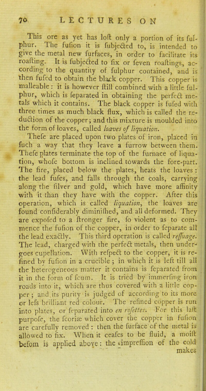 This ore as yet has loft only a portion of its ful- phur. The fufion it is fubjeded to, is intended to give the metal new furfaces, in order to facilitate its roafting. It is fubjecled to fix or feven roaflings, ac- cording to the quantity of fulphur contained, and i i then fufed to obtain the blaxk copper. This copper is malleable : it is however (till combined with a little ful- phur, which is feparated in obtaining the perfect me- tals which it contains. The black copper is fufed with three times as much black flux, which is called the re- duction of the copper; and this mixture is moulded into the form of loaves, called loaves of liquation. Thefe are placed upon two plates of iron, placed in fuch a way that they leave a furrow between them. Thefe plates terminate the top of the furnace of liqua- tion, whofe bottom is inclined towards the fore-part. The fire, placed below the plates, heats the loaves : the lead fufes, and falls through the coals, carrying along the filver and gold, which have more affinity with it than they have with the copper. After this operation, which is called liquation, the loaves are found confiderably diminiflied, and all deformed. They are expofed to a ftronger fire, fo violent as to com- mence the fufion of the copper, in order to feparate all the lead exactly. This third operation is called rejfuage. The lead, charged with the perfect metals, then under- goes cupellation. With refpect to the copper, it is re- fined by fufion in a crucible ; in which it is left till all the heterogeneous matter it contains is feparated from it in the form of fcum. It is tried by immerfing iron roads into it, which are thus covered with a little cop- per ; and its purity is judged of according to its more or lefs brilliant red colour. The refined copper is run into plates, or feparated into en rofrttes. For this la(t purpofe, the fcorise which cover the copper in fufion are carefully removed : then the furface of the metal is allowed to fix. When it ceafes to be fluid, a moid befom is applied above; the ampreflion of the cold makes